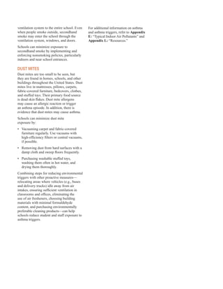 ventilation system to the entire school. Even
when people smoke outside, secondhand
smoke may enter the school through the
ventilation system, windows, and doors.
Schools can minimize exposure to
secondhand smoke by implementing and
enforcing nonsmoking policies, particularly
indoors and near school entrances.
dust Mites
Dust mites are too small to be seen, but
they are found in homes, schools, and other
buildings throughout the United States. Dust
mites live in mattresses, pillows, carpets,
fabric-covered furniture, bedcovers, clothes,
and stuffed toys. Their primary food source
is dead skin flakes. Dust mite allergens
may cause an allergic reaction or trigger
an asthma episode. In addition, there is
evidence that dust mites may cause asthma.
Schools can minimize dust mite
exposure by:
•	� Vacuuming carpet and fabric-covered
furniture regularly. Use vacuums with
high-efficiency filters or central vacuums,
if possible.
•	� Removing dust from hard surfaces with a
damp cloth and sweep floors frequently.
•	� Purchasing washable stuffed toys,
washing them often in hot water, and
drying them thoroughly.
Combining steps for reducing environmental
triggers with other proactive measures—
relocating areas where vehicles (e.g., buses
and delivery trucks) idle away from air
intakes, ensuring sufficient ventilation in
classrooms and offices, eliminating the
use of air fresheners, choosing building
materials with minimal formaldehyde
content, and purchasing environmentally
preferable cleaning products—can help
schools reduce student and staff exposure to
asthma triggers.
For additional information on asthma
and asthma triggers, refer to Appendix
E: “Typical Indoor Air Pollutants” and
Appendix L: “Resources.”
31
 