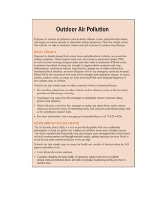 outdoor air Pollution
�
Exposure to outdoor air pollution, such as diesel exhaust, ozone, and particulate matter,
can trigger an asthma episode or exacerbate asthma symptoms. There are simple actions
that schools can take to minimize student and staff exposure to outdoor air pollutants.
diesel eXHaust
Exposure to diesel exhaust from school buses and other diesel vehicles can exacerbate
asthma symptoms. Diesel engines emit soot, also known as particulate matter (PM),
as well as ozone-forming nitrogen oxides and other toxic air pollutants. PM and ozone
(a primary ingredient of smog) are thought to trigger asthma symptoms and lung
inflammation, resulting in reduced lung function, greater use of asthma medication,
increased school absences, and more frequent visits to the emergency room and hospital.
Diesel PM is also associated with more severe allergies and respiratory disease. In recent
studies, outdoor ozone, or smog, has been associated with more frequent diagnoses of
new asthma cases in children.
Schools can take simple steps to reduce exposure to diesel exhaust pollutants:
•	� Do not allow school buses or other vehicles such as delivery trucks to idle on school
grounds and discourage carousing.
•	� Encourage your school bus fleet manager to implement district-wide anti-idling
policies and practices.
•	� Work with your school bus fleet manager to replace the oldest buses and to reduce
emissions from newer buses by retrofitting them with emission control technology and/
or by switching to cleaner fuels.
•	� For more information, visit www.epa.gov/cleanschoolbus or call 734-214-4780.
oZone and PartiCulate Matter
The Air Quality Index (AQI) is a tool to provide the public with clear and timely
information on local air quality and whether air pollution levels pose a health concern.
The AQI is reported and forecasted every day in many areas throughout the United States
on local weather reports and through national media. Asthma episodes are most likely to
occur the day after outdoor pollution levels are high.
Schools can take simple steps to ensure the health and comfort of students when the AQI
reports unhealthy levels:
•	� Limit physical exertion outdoors.
•	� Consider changing the time of day of strenuous outdoor activity to avoid the
period when air pollution levels are high or consider postponing sports activities to
another time.
32
 