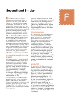 secondhand smoke
�
Secondhand smoke, also known as
environmental tobacco smoke (ETS), is
a mixture of the smoke given off by the
burning end of a cigarette, pipe, or cigar,
and the smoke exhaled from the lungs of
smokers. This mixture contains more than
4,000 substances, more than 40 of which are
known to cause cancer in humans or animals
and many of which are strong irritants.
Exposure to secondhand smoke is called
involuntary smoking or passive smoking.
EPA has classified secondhand smoke as a
known cause of cancer in humans (Group
A carcinogen). Passive smoking causes
an estimated 3,000 lung cancer deaths
in nonsmokers each year. It also causes
irritation of the eyes, nose, throat, and lungs.
ETS-induced irritation of the lungs leads to
excess phlegm, coughing, chest discomfort,
and reduced lung function. Secondhand
smoke may also affect the cardiovascular
system, and some studies have linked
exposure to it with the onset of chest pain.
seCondHand sMoKe effeCts on
CHildren
Secondhand smoke is a serious health risk
to children. Children whose parents smoke
are among the most seriously affected by
exposure to secondhand smoke, being at
increased risk of lower respiratory tract
infections such as pneumonia and bronchitis.
EPA estimates that passive smoking is
responsible for between 150,000 and
300,000 lower respiratory tract infections
in infants and children under 18 months of
age annually, resulting in 7,500 to 15,000
hospitalizations per year.
Children exposed to secondhand smoke
are also more likely to have reduced lung
function and symptoms of respiratory
irritation like coughing, excess phlegm, and
wheezing. Passive smoking can lead to a
buildup of fluid in the middle ear, the most
common cause of hospitalization of children
for an operation.
Asthmatic children are especially at risk.
EPA estimates that exposure to secondhand
smoke increases the number of episodes
and severity of symptoms in between
200,000 and 1,000,000 asthmatic children.
Passive smoking is also a risk factor for
the development of asthma in thousands of
children each year.
reCoMMendations
EPA recommends that every organization
dealing with children have a smoking
policy that effectively protects children
from exposure to secondhand smoke.
Parent-teacher associations, school board
members, and school administrators
should work together to make school
environments smoke-free. Key features
of smoking education programs include
multiple sessions over many grades, social
and physiological consequences of tobacco
use, information about social influences
(peers, parents, and media), and training
in refusal skills. School-based non-
smoking policies are important because the
school environment should be free from
secondhand smoke for health reasons and
because teachers and staff are role models
for children.
legislation
In general, the Federal government does
not have regulatory authority over indoor
air or secondhand smoke policies at the
state or local level. Restricting smoking in
public places is primarily a state and local
issue, and is typically addressed in clean
indoor air laws enacted by states, counties,
and municipalities. However, the “Pro-
Children Act of 1994” prohibits smoking
in Head Start facilities and in kindergarten,
elementary, and secondary schools
that receive Federal funding from the
Department of Education, the Department
of Agriculture, or the Department of Health
and Human Services (except funding from
Medicare or Medicaid). The Act was signed
into law as part of the “Goals 2000: Educate
America Act.”
F
39
 