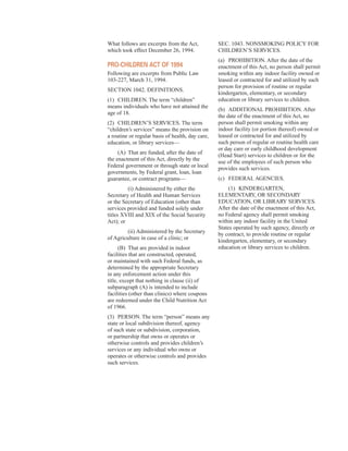 What follows are excerpts from the Act,
which took effect December 26, 1994.
Pro-CHildren aCt of 1994
Following are excerpts from Public Law
103-227, March 31, 1994.
SECTION 1042. DEFINITIONS.
(1) CHILDREN. The term “children”
means individuals who have not attained the
age of 18.
(2) CHILDREN’S SERVICES. The term
“children’s services” means the provision on
a routine or regular basis of health, day care,
education, or library services—
(A) That are funded, after the date of
the enactment of this Act, directly by the
Federal government or through state or local
governments, by Federal grant, loan, loan
guarantee, or contract programs—
(i) Administered by either the
Secretary of Health and Human Services
or the Secretary of Education (other than
services provided and funded solely under
titles XVIII and XIX of the Social Security
Act); or
(ii) Administered by the Secretary
of Agriculture in case of a clinic; or
(B) That are provided in indoor
facilities that are constructed, operated,
or maintained with such Federal funds, as
determined by the appropriate Secretary
in any enforcement action under this
title, except that nothing in clause (ii) of
subparagraph (A) is intended to include
facilities (other than clinics) where coupons
are redeemed under the Child Nutrition Act
of 1966.
(3) PERSON. The term “person” means any
state or local subdivision thereof, agency
of such state or subdivision, corporation,
or partnership that owns or operates or
otherwise controls and provides children’s
services or any individual who owns or
operates or otherwise controls and provides
such services.
SEC. 1043. NONSMOKING POLICY FOR
CHILDREN’S SERVICES.
(a) PROHIBITION. After the date of the
enactment of this Act, no person shall permit
smoking within any indoor facility owned or
leased or contracted for and utilized by such
person for provision of routine or regular
kindergarten, elementary, or secondary
education or library services to children.
(b) ADDITIONAL PROHIBITION. After
the date of the enactment of this Act, no
person shall permit smoking within any
indoor facility (or portion thereof) owned or
leased or contracted for and utilized by
such person of regular or routine health care
or day care or early childhood development
(Head Start) services to children or for the
use of the employees of such person who
provides such services.
(c) FEDERAL AGENCIES.
(1) KINDERGARTEN,
ELEMENTARY, OR SECONDARY
EDUCATION, OR LIBRARY SERVICES.
After the date of the enactment of this Act,
no Federal agency shall permit smoking
within any indoor facility in the United
States operated by such agency, directly or
by contract, to provide routine or regular
kindergarten, elementary, or secondary
education or library services to children.
40
 
