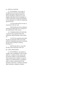 (e) SPECIAL WAIVER.
(1) IN GENERAL. On receipt of
an application, the head of the Federal
agency may grant a special waiver to a
person described in subsection (a) who
employs individuals who are members of
a labor organization and provide children’s
services pursuant to a collective bargaining
agreement that—
(A) Took effect before the date of
enactment of this Act; and
(B) Includes provisions relating to
smoking privileges that are in violation of
the requirements of this section.
(2) TERMINATION OF WAIVER.
A special waiver granted under this
subsection shall terminate on the earlier
of—
(A) The first expiration date (after
the date of enactment of this Act) of the
collective bargaining agreement containing
the provisions relating to smoking
privileges; or
(B) The date that is 1 year after
the date of the enactment of this Act.
(f) CIVIL PENALTIES.
(1) IN GENERAL. Any failure to
comply with a prohibition in this section
shall be a violation of this section and
any person subject to such prohibition
who commits such violation, or may be
subject to an administrative compliance
order, or both, as determined by the
Secretary. Each day a violation continues
shall constitute a separate violation.
41
 