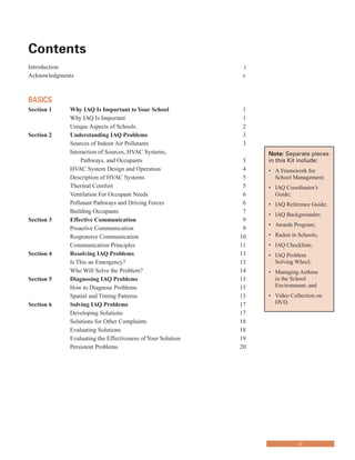 Contents
�
Introduction i
Acknowledgments v
BASICS
Section 1	� Why IAQ Is Important toYour School 1
Why IAQ Is Important 1
Unique Aspects of Schools 2
Section 2 Understanding IAQ Problems 3
Sources of Indoor Air Pollutants 3
Interaction of Sources, HVAC Systems,
Pathways, and Occupants 3
HVAC System Design and Operation 4
Description of HVAC Systems 5
Thermal Comfort 5
Ventilation For Occupant Needs 6
Pollutant Pathways and Driving Forces 6
Building Occupants 7
Section 3	� Effective Communication 9
Proactive Communication 9
Responsive Communication 10
Communication Principles 11
Section 4 	 Resolving IAQ Problems 13
Is This an Emergency? 13
Who Will Solve the Problem? 14
Section 5	� Diagnosing IAQ Problems 15
How to Diagnose Problems 15
Spatial and Timing Patterns 15
Section 6	� Solving IAQ Problems 17
Developing Solutions 17
Solutions for Other Complaints 18
Evaluating Solutions 18
Evaluating the Effectiveness of Your Solution 19
Persistent Problems 20
Note: Separate pieces
in this Kit include:
•	� A Framework for
School Management;
•	� IAQ Coordinator’s
Guide;
•	� IAQ Reference Guide;
•	� IAQ Backgrounder;
•	� Awards Program;
•	� Radon in Schools;
•	� IAQ Checklists;
•	� IAQ Problem
Solving Wheel;
•	� Managing Asthma
in the School
Environment; and
•	� Video Collection on
DVD.
iii
 