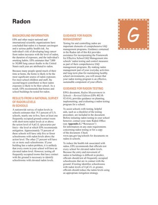 radon
�
BaCKground inforMation
EPA and other major national and
international scientific organizations have
concluded that radon is a human carcinogen
and a serious public health risk. An
individual’s risk of developing lung cancer
from radon increases with the level of radon,
the duration of exposure, and the individual’s
smoking habits. EPA estimates that 7,000
to 30,000 lung cancer deaths in the United
States each year are attributed to radon.
Because many people spend much of their
time at home, the home is likely to be the
most significant source of radon exposure.
For most school children and staff, the
second largest contributor to their radon
exposure is likely to be their school. As a
result, EPA recommends that homes and
school buildings be tested for radon.
results froM a national survey
of radon levels
in sCHools
A nationwide survey of radon levels in
schools estimates that 19.3 percent of U.S.
schools, nearly one in five, have at least one
frequently occupied ground-contact room
with short-term radon levels at or above
the action level of 4 pCi/L (picocuries per
liter)—the level at which EPA recommends
mitigation. Approximately 73 percent of
these schools will have only five or fewer
schoolrooms with radon levels above the
action level. The other 27 percent will have
six or more such schoolrooms. If your
building has a radon problem, it is unlikely
that every room in your school will have an
elevated radon level. However, testing all
frequently occupied rooms that have contact
with the ground is necessary to identify
schoolrooms with elevated radon levels.
guidanCe for radon
ManageMent
Testing for and controlling radon are
important elements of comprehensive IAQ
management programs. Guidance contained
in the Radon tab of this Kit provides
assistance for incorporating the Framework
for Effective School IAQ Management into
schools’ radon testing and control measures
as part of their comprehensive IAQ
management programs. By making radon
management part of your everyday activities
and long-term plan for maintaining healthy
school environments, you will ensure that
your radon testing program is an effective,
sustainable component of your efforts.
guidanCe for radon testing
EPA’s document, Radon Measurement in
Schools – Revised Edition (EPA 402-R-
92-014), provides guidance on planning,
implementing, and evaluating a radon testing
program for a school.
To assist schools with testing, helpful
aids, such as a checklist of the testing
procedure, are included in the document.
Before initiating radon testing in your school
however, contact your state Radon Office
(see Appendix L: “Resources”)
for information on any state requirements
concerning radon testing or for a copy
of the document. Check
www.epa.gov/iaq/schools for documents on
radon in schools.
To reduce the health risk associated with
radon, EPA recommends that officials test
every school for elevated radon levels.
Because the entry and movement of
radon in buildings is difficult to predict,
officials should test all frequently occupied
schoolrooms that are in contact with the
ground. If testing identifies schoolrooms
with radon levels of 4 pCi/L or greater,
officials should reduce the radon levels using
an appropriate mitigation strategy.
G
43
 