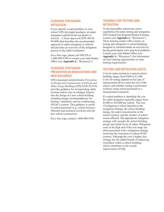guidanCe for radon
Mitigation
If you identify a radon problem in your
school, EPA developed guidance on radon
mitigation entitled Reducing Radon in
Schools – A Team Approach (EPA 402-R-
94-008) that describes the recommended
approach to radon mitigation in schools
and provides an overview of the mitigation
process to the IAQ Coordinator.
For a free copy, please call NSCEP at
1-800-490-9198 or contact your state Radon
Office (see Appendix L: “Resources”).
guidanCe for radon
Prevention in renovations and
neW Buildings
EPA’s document entitled Radon Prevention
in Design and Construction of Schools and
Other Large Buildings (EPA 625R-92-016)
provides guidance for incorporating radon
resistant and/or easy-to-mitigate features
into the design of a new school building
including design recommendations for
heating, ventilation, and air-conditioning
(HVAC) systems. This guidance is useful
to school personnel (e.g., school business
officials) and architects involved with the
new school construction.
For a free copy, contact 1-800-490-9198.
training for testing and
Mitigation
To develop public and private sector
capabilities for radon testing and mitigation,
EPA formed four Regional Radon Training
Centers (see Appendix L: “Resources”).
These training centers offer courses on
testing and mitigation in school buildings
designed to simulate hands-on activities by
having participants solve practical problems.
Contact your state Radon Office (see
Appendix L: “Resources”) for information
on local training opportunities or state
training requirements.
testing and Mitigation Costs
Cost for radon testing in a typical school
building ranges from $500 to $1,500.
Costs for testing depend on the type of
measurement device used, the size of the
school, and whether testing is performed
in-house using school personnel or a
measurement contractor.
If a radon problem is identified, the cost
for radon mitigation typically ranges from
$3,000 to $30,000 per school. The cost
of mitigating a school depends on the
mitigation strategy, the school building
design, the radon concentration in the
school room(s), and the number of school
rooms affected. The appropriate mitigation
strategy will consider the school building
design and initial levels of radon. Mitigation
costs at the high end of the cost range are
often associated with a mitigation strategy
involving the renovation of school HVAC
systems. Although the cost is higher, this
strategy has the added benefit of improving
ventilation within a school building,
which contributes to the overall
improvement of IAQ.
44
 