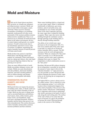 45
Molds can be found almost anywhere;
they can grow on virtually any substance,
providing moisture is present. Molds can
grow on and within wood, paper, carpet,
and foods. When excessive moisture
accumulates in buildings or on building
materials, mold growth will often occur,
particularly if the moisture problem remains
undiscovered or unaddressed. There is no
practical way to eliminate all mold and mold
spores in the indoor environment; the key
to control indoor mold growth is to control
moisture. If mold is discovered, clean it
up immediately and remove excess water
or moisture. In addition, maintaining the
relative humidity between 30 and 60 percent
will help control mold.
Molds produce tiny spores to reproduce.
Mold spores waft through indoor and
outdoor air continually. When mold spores
land on a damp spot indoors, they may begin
growing and digesting whatever they are
growing on to survive.
There are many different kinds of mold.
Molds can produce allergens, toxins, and
irritants. Molds can cause discoloration
and odor problems, deteriorate building
materials, and lead to health problems—
such as asthma episodes and allergic
reactions—in susceptible individuals.
Condensation, relative
HuMidity, and vaPor
Pressure
Mold growth does not require the presence
of standing water, leaks, or floods; mold can
grow when the relative humidity of the air
is high. Mold can also grow in damp areas
such as unvented bathrooms and kitchens,
crawl spaces, ducts, utility tunnels, gyms,
locker rooms, wet foundations, leaky
roof areas, and damp basements. Relative
humidity and the factors that govern it are
often misunderstood. This section discusses
relative humidity and describes common
moisture problems and their solutions.
Water enters buildings both as a liquid and
as a gas (water vapor). Water is introduced
intentionally in bathrooms, gym areas,
kitchens, and art and utility areas, and
accidentally by way of leaks and spills.
Some of the water evaporates and joins
the water vapor that is exhaled by building
occupants. Water vapor also moves into the
building through the ventilation system,
through openings in the building shell, or
directly through building materials.
The ability of air to hold water vapor
decreases as the air temperature falls. If a
unit of air contains half of the water vapor
it can hold, it is said to be at 50 percent
relative humidity (RH) or greater. The RH
increases as the air cools and approaches
saturation. When air contains all of the water
vapor it can hold, it is at 100 percent RH
or greater, and the water vapor condenses,
changing from a gas to a liquid. The
temperature at which condensation occurs is
the “dew point.”
Reaching 100 percent RH without changing
the air temperature is possible by increasing
the amount of water vapor in the air (the
“absolute humidity” or “vapor pressure”).
It is also possible to reach 100 percent RH
without changing the amount of water vapor
in the air, by lowering the air temperature to
the “dew point.”
The highest RH in a room is always next to
the coldest surface. This is referred to as the
“first condensing surface,” as it will be the
location where condensation happens first,
if the relative humidity of the air next to the
surface reaches 100 percent. Understanding
this is important when trying to understand
why mold is growing on one patch of wall or
only along the wall-ceiling joint. The surface
of the wall is likely to be cooler than the
room air because of a gap in the insulation
or because the wind is blowing through
cracks in the exterior of the building.
Mold and Moisture
H
 