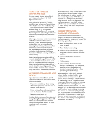 taKing stePs to reduCe
Moisture and Mold
Respond to water damage within 24–48
hours to prevent mold growth, which
depends on moisture.
Mold growth can be reduced if relative
humidities near surfaces can be maintained
below the dew point. This can be done by:
1) reducing the moisture content (vapor
pressure) of the air; 2) increasing air
movement at the surface; or 3) increasing
the air temperature (either the general space
temperature or the temperature at building
surfaces).
Either vapor pressure or surface temperature
can be the dominant factor in a mold
problem. A vapor pressure-dominated
mold problem may not respond well to
increasing temperatures, whereas a surface
temperature-dominated mold problem
may not respond very well to increasing
ventilation. Understanding which factor
dominates will help in selecting an effective
control strategy.
If the relative humidity near the middle of
a room is fairly high (e.g., 50 percent at 70º
F), mold or mildew problems in the room
are likely to be vapor pressure dominated.
If the relative humidity near the middle of a
room is fairly low (e.g., 30 percent at 70º F),
mold or mildew problems in the room are
likely to be surface temperature dominated.
vaPor Pressure-doMinated Mold
groWtH
Vapor pressure-dominated mold growth
can be reduced by using one or more of the
following strategies:
•	� Use source control (e.g., direct venting
of moisture-generating activities such as
showers to the exterior).
•	� Dilute moisture-laden indoor air with out-
door air at a lower absolute humidity.
•	� Dehumidify the indoor air.
Note that dilution is only useful as a control
strategy during heating periods, when cold
outdoor air contains little total moisture.
During cooling periods, outdoor air often
contains as much moisture as
indoor air.
Consider a school locker room that has mold
on the ceiling. The locker room exhaust
fan is broken, and the relative humidity in
the room is 60 percent at 70º F. This is an
example of a vapor pressure-dominated
mold problem. In this case, increasing the
surface temperature is probably not an
effective way to correct the mold problem.
A better strategy is to repair or replace the
exhaust fan.
surfaCe teMPerature-
doMinated Mold groWtH
Surface temperature-dominated mold
growth can be reduced by increasing the
surface temperature using one or more of the
following approaches:
•	� Raise the temperature of the air near
room surfaces.
•	� Raise the thermostat setting.
•	� Improve air circulation so that supply
air is more effective at heating the room
surfaces.
•	� Decrease the heat loss from room
surfaces.
•	� Add insulation.
•	� Close cracks in the exterior wall to
prevent “wind washing” (air that enters
a wall at one exterior location and
exits another exterior location without
penetrating into the building).
Consider an old, leaky, poorly insulated
school that has mold and mildew in the
coldest corners of one classroom. The
indoor relative humidity is low (30 percent).
It is winter and cold air cannot hold much
water vapor. Therefore, outdoor air entering
through leaks in the building lowers the
airborne moisture levels indoors. This is an
example of a surface temperature-dominated
mold problem. In this building, increasing
the outdoor air ventilation rate is probably
not an effective way to control interior mold
and mildew. A better strategy would be to
increase surface temperatures by insulating
the exterior walls, thereby reducing relative
humidity in the corners.
46
 