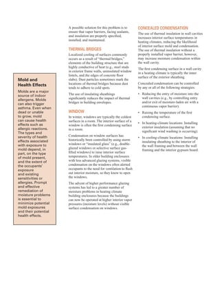 Mold and
Health effects
Molds are a major
source of indoor
allergens. Molds
can also trigger
asthma. Even when
dead or unable
to grow, mold
can cause health
effects such as
allergic reactions.
The types and
severity of health
effects associated
with exposure to
mold depend, in
part, on the type
of mold present,
and the extent of
the occupants’
exposure
and existing
sensitivities or
allergies. Prompt
and effective
remediation of
moisture problems
is essential to
minimize potential
mold exposures
and their potential
health effects.
A possible solution for this problem is to
ensure that vapor barriers, facing sealants,
and insulation are properly specified,
installed, and maintained.
tHerMal Bridges
Localized cooling of surfaces commonly
occurs as a result of “thermal bridges,”
elements of the building structure that are
highly conductive of heat (e.g., steel studs
in exterior frame walls, uninsulated window
lintels, and the edges of concrete floor
slabs). Dust particles sometimes mark the
locations of thermal bridges because dust
tends to adhere to cold spots.
The use of insulating sheathings
significantly reduces the impact of thermal
bridges in building envelopes.
WindoW
In winter, windows are typically the coldest
surfaces in a room. The interior surface of a
window is often the first condensing surface
in a room.
Condensation on window surfaces has
historically been controlled by using storm
windows or “insulated glass” (e.g., double-
glazed windows or selective surface gas-
filled windows) to raise interior surface
temperatures. In older building enclosures
with less advanced glazing systems, visible
condensation on the windows often alerted
occupants to the need for ventilation to flush
out interior moisture, so they knew to open
the windows.
The advent of higher performance glazing
systems has led to a greater number of
moisture problems in heating climate
building enclosures because the buildings
can now be operated at higher interior vapor
pressures (moisture levels) without visible
surface condensation on windows.
ConCealed Condensation
The use of thermal insulation in wall cavities
increases interior surface temperatures in
heating climates, reducing the likelihood
of interior surface mold and condensation.
The use of thermal insulation without a
properly installed vapor barrier, however,
may increase moisture condensation within
the wall cavity.
The first condensing surface in a wall cavity
in a heating climate is typically the inner
surface of the exterior sheathing.
Concealed condensation can be controlled
by any or all of the following strategies:
•	� Reducing the entry of moisture into the
wall cavities (e.g., by controlling entry
and/or exit of moisture-laden air with a
continuous vapor barrier).
•	� Raising the temperature of the first
condensing surface.
•	� In heating-climate locations: Installing
exterior insulation (assuming that no
significant wind washing is occurring).
•	� In cooling-climate locations: Installing
insulating sheathing to the interior of
the wall framing and between the wall
framing and the interior gypsum board.
48
 