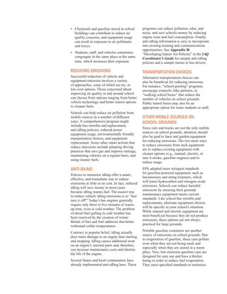 •	� Chemicals and gasoline stored in school
buildings can contribute to indoor air
quality concerns, and equipment usage
can result in exposure to air pollutants
and toxics.
•	� Students, staff, and vehicles sometimes
congregate in the same place at the same
time, which increases their exposure.
reduCing eMissions
Successful reduction of vehicle and
equipment emission involves a variety
of approaches, some of which are no- or
low-cost options. Those concerned about
improving air quality in and around school
can choose from options ranging from better
vehicle technology and better transit options
to cleaner fuels.
Schools can help reduce air pollution from
mobile sources in a number of different
ways. A comprehensive program might
include bus retrofits and replacement,
anti-idling policies, reduced power
equipment usage, environmentally friendly
transportation choices, and equipment
replacement. Some other smart actions that
reduce emissions include adopting driving
practices that save gas and improve mileage,
maintaining vehicles on a regular basis, and
using cleaner fuels.
anti-idling
Policies to minimize idling offer a smart,
effective, and immediate way to reduce
emissions at little or no cost. In fact, reduced
idling will save money in most cases
because idling wastes fuel. The easiest way
to reduce vehicle idling emissions is to “Just
turn it off!” Today’s bus engines generally
require only three to five minutes of warm-
up time, even in cold weather. The problem
of diesel fuel gelling in cold weather has
been resolved by the creation of winter
blends of fuel and fuel additives that better
withstand colder temperatures.
Contrary to popular belief, idling actually
does more damage to an engine than starting
and stopping. Idling causes additional wear
on an engine’s internal parts and, therefore,
can increase maintenance costs and shorten
the life of the engine.
Several States and local communities have
already implemented anti-idling laws. These
programs can reduce pollution, odor, and
noise, and save schools money by reducing
engine wear and fuel consumption. Finally,
anti-idling information is easy to incorporate
into existing training and communications
opportunities. See Appendix B:
“Developing Indoor Air Policies” in the IAQ
Coordinator’s Guide for sample anti-idling
policies and a sample memo to bus drivers.
transPortation CHoiCes
Alternative transportation choices can
also be beneficial for reducing emissions.
For instance, “school-pooling” programs
encourage carpools, bike partners, or
“walking school buses” that reduce the
number of vehicles on school grounds.
Public transit buses may also be an
appropriate option for some students or staff.
otHer MoBile sourCes on
sCHool grounds
Since cars and trucks are not the only mobile
sources on school grounds, attention should
also be paid to lawn and garden equipment
for reducing emissions. The two main ways
to reduce emissions from such equipment
are to replace existing equipment with
cleaner options (e.g., manual, electric, or
new 4-stroke, gasoline engines) and to
reduce usage.
EPA adopted more stringent standards
for gasoline-powered equipment, such as
lawnmowers and string trimmers, which
will lower hydrocarbon and nitrogen oxide
emissions. Schools can reduce harmful
emissions by ensuring their grounds
maintenance equipment meets current
standards. Like school bus retrofits and
replacements, alternate equipment choices
will be specific to your school’s situation.
While manual and electric equipment are
most beneficial because they do not produce
emissions, these options are not always
practical for large grounds.
Portable gasoline containers are another
source of emissions on school grounds. Due
to evaporation of gasoline, these cans pollute
even when they are not being used, and
especially when they are stored in a warm
place. New, low-emission gasoline cans are
designed for easy use and have a thicker
lining in order to reduce fuel evaporation.
They meet specified standards to minimize
50
 
