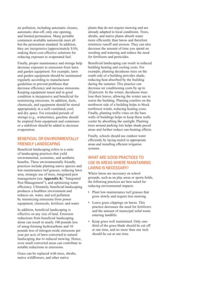air pollution, including automatic closure,
automatic shut-off, only one opening,
and limited permeation. Many portable
containers available nationwide meet all
but the permeation standard. In addition,
they are inexpensive (approximately $10),
making them cost-effective solutions for
reducing exposure to evaporated fuel.
Finally, proper maintenance and storage help
decrease exposure to emissions from lawn
and garden equipment. For example, lawn
and garden equipment should be maintained
regularly according to manufacturer
guidelines to prevent problems that
decrease efficiency and increase emissions.
Keeping equipment tuned and in good
condition is inexpensive and beneficial for
minimizing emissions. In addition, fuels,
chemicals, and equipment should be stored
appropriately in a well-ventilated, cool,
and dry space. For extended periods of
storage (e.g., wintertime), gasoline should
be emptied from equipment and containers
or a stabilizer should be added to decrease
evaporation.
BenefiCial or environMentally
friendly landsCaPing
Beneficial landscaping refers to a suite
of landscaping practices that yield
environmental, economic, and aesthetic
benefits. These environmentally friendly
practices include planting native species and
low-maintenance turf grasses, reducing lawn
area, strategic use of trees, integrated pest
management (see Appendix K: “Integrated
Pest Management”), and optimizing water
efficiency. Ultimately, beneficial landscaping
produces a healthier environment and
reduces air, water, and soil pollution
by minimizing emissions from power
equipment, chemicals, fertilizer, and water.
In addition, beneficial landscaping is
effective on any size of land. Emission
reductions from beneficial landscaping
alone can result in nearly 100 pounds less
of smog-forming hydrocarbons and 10
pounds less of nitrogen oxide emissions per
year per acre of lawn converted to natural
landscaping due to reduced mowing. Hence,
even small converted areas can contribute to
notable reductions in emissions.
Grass can be replaced with trees, shrubs,
native wildflowers, and other native
plants that do not require mowing and are
already adapted to local conditions. Trees,
shrubs, and native plants absorb water
more efficiently than lawns and therefore
minimize runoff and erosion. They can also
decrease the amount of time you spend on
weeding and watering and reduce the need
for fertilizers and pesticides.
Beneficial landscaping can result in reduced
building heating and cooling costs. For
example, planting deciduous trees on the
south side of a building provides shade,
reducing heat absorbed by the building
during the summer. This practice can
decrease air conditioning costs by up to
20 percent. In the winter, deciduous trees
lose their leaves, allowing the winter sun to
warm the building. Planting conifers on the
northwest side of a building helps to block
northwest winds, reducing heating costs.
Finally, planting trellis vines on the bare
walls of buildings helps to keep these walls
cooler by absorbing the sunlight. Planting
trees around parking lots helps shade paved
areas and further reduce sun-heating effects.
Finally, schools should use outdoor water
efficiently by laying mulch in appropriate
areas and installing efficient irrigation
systems.
WHat are good PraCtiCes to
use in areas WHere Maintaining
laWns is neCessary?
Where lawns are necessary on school
grounds, such as on play areas or sports fields,
the following practices are best suited for
reducing environmental impacts:
•	� Plant low-maintenance turf grasses that
grow slowly and require less mowing.
•	� Leave grass clippings on lawns. This
practice decreases the need for fertilizers
and the amount of municipal solid waste
entering landfills.
•	� Keep grass well maintained. Only one-
third of the grass blade should be cut off
at one time, and no more than one inch
should be cut at one time.
51
 