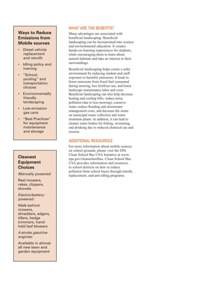 Ways to reduce
emissions from
Mobile sources
•	� Diesel vehicle
replacement
and retrofit
•	� Idling policy and
training
•	� “School-
pooling” and
transportation
choices
•	� Environmentally
friendly
landscaping
•	� Low-emission
gas cans
•	� “Best Practices”
for equipment
maintenance
and storage
Cleanest
equipment
Choices
Manually powered:
Reel mowers,
rakes, clippers,
shovels
Electric/battery-
powered:
Walk-behind
mowers,
shredders, edgers,
tillers, hedge
trimmers, hand-
held leaf blowers
4-stroke gasoline
engines:
Available in almost
all new lawn and
garden equipment
WHat are tHe Benefits?
Many advantages are associated with
beneficial landscaping. Beneficial
landscaping can be incorporated into science
and environmental education. It creates
hands-on learning experiences for students,
while encouraging them to learn about
natural habitats and take an interest in their
surroundings.
Beneficial landscaping helps create a safer
environment by reducing student and staff
exposure to harmful emissions. It leads to
fewer emissions from fossil fuel consumed
during mowing, less fertilizer use, and lower
landscape maintenance labor and costs.
Beneficial landscaping can also help decrease
heating and cooling bills, reduce noise
pollution (due to less mowing), conserve
water, reduce flooding and stormwater
management costs, and decrease the strain
on municipal waste collection and water
treatment plants. In addition, it can lead to
cleaner water bodies for fishing, swimming,
and drinking due to reduced chemical use and
erosion.
additional resourCes
For more information about mobile sources
on school grounds, please visit the EPA
Clean School Bus USA Initiative at www.
epa.gov/cleanschoolbus. Clean School Bus
USA provides information and resources
to school districts on how to reduce
pollution from school buses through retrofit,
replacement, and anti-idling programs.
52
 