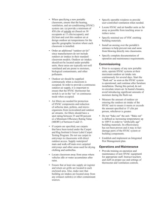 •	� When specifying a new portable
classroom, ensure that the heating,
ventilation, and air-conditioning (HVAC)
system can: (a) provide a minimum of
450 cfm of outside air (based on 30
occupants at 15 cfm/occupant); and
(b) heat and cool this outdoor air at
design outdoor air temperatures for the
specific geographic location where each
classroom is installed.
•	� Order an additional “outdoor air kit”
since manufacturers do not include
outdoor air intakes in their standard
classroom models. Outdoor air intakes
should not be located under portable
units; these areas are typically not well
ventilated and are prone to moisture,
biological contaminants, and other
pollutants.
•	� Outdoor air should be supplied
continuously when a classroom is
occupied. In order to provide a continuous
outdoor air supply, it is important to
ensure that the HVAC thermostat fan
switch is set in the “on” or continuous
mode when occupied.
•	� Air filters are needed for protection
of HVAC components and reduction
of airborne dust, pollens, and micro-
organisms from recirculated and outdoor
air streams. Air filters should have a
spot rating between 35 and 80 percent
or a Minimum Efficiency Rating Value
(MERV) of between 8 and 13.
•	� If carpets are specified, use carpets
that have been tested under the Carpet
and Rug Institute’s Green Label Carpet
Testing Program. Do not use carpet in
entryways to classrooms with direct
outdoor access. Supply waterproof
mats and walk-off mats over carpeted
entryways and other areas used for drying
clothing and umbrellas.
•	� Locate classroom away from areas where
vehicles idle or water accumulates after
rains.
•	� Ensure that at least one supply air register
and return air grille are located in each
enclosed area. Also, make sure that
building air intakes are located away from
any exhaust outlet(s) or other contaminant
sources.
•	� Specify operable windows to provide
user-controlled ventilation when needed.
•	� Locate HVAC and air handler units as far
away as possible from teaching areas to
reduce noise.
•	� Specify minimal use of VOC emitting
building materials.
•	� Install an awning over the portable’s
entrance to help prevent rain and snow
from blowing directly into classrooms.
•	� Specify complete documentation of
operation and maintenance requirements.
Commissioning
•	� Prior to occupany of any new portable
units, operate HVAC systems at their
maximum outdoor air intake rate
continuously for several days. Start the
“flush out” as soon as the HVAC system
is operational, and continue after furniture
installation. During this period, do not
re-circulate return air. In humid climates,
avoid introducing significant amounts of
moisture during the flush out.
•	� Measure the amount of outdoor air
entering the outdoor air intake of the
HVAC unit to ensure it meets or exceeds
the amount specified or 15 cfm per
person, whichever is greater.
•	� Do not “bake out” the unit. “Bake out”
is defined as increasing temperatures up
to 100o
F in order to “artificially age”
building materials. Its effectiveness
has not been proven and it may in fact
damage parts of the HVAC system or
building components.
•	� Establish and implement an Integrated
Pest Management plan.
operations and Maintenance
•	� Provide training on operation and
maintenance of new HVAC equipment
for appropriate staff. Instruct teachers
and staff on proper use and settings of
thermostat and ventilation controls.
54
 