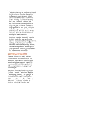 •	� Train teachers how to minimize potential
toxic emissions from the decorations
and cleaning materials used in their
classrooms. Develop and implement
a “list of things to do before starting
the class,” including ensuring that
the ventilation system is operating at
least one hour before the class starts
and watching for rust spots, wet spots,
and other signs of deterioration of
infrastructure. Teachers should also be
educated about the potential risks of
turning off HVAC systems.
•	� Establish a regular and timely plan for
testing, inspecting, and performing
specific maintenance tasks: Inspect roofs,
ceilings, walls, floor, and carpet for
evidence of water leakage (e.g., stains),
and for mold growth or odor. Replace
water-damaged materials promptly and
fix leaks as soon as possible.
additional resourCes
For more information about portable
classrooms and recommendations for
designing, constructing, and renovating
school facilities to maintain good IAQ,
please visit EPA’s IAQ Design Tools for
Schools website at www.epa.gov/iaq/
schooldesign/.
National Clearinghouse for Educational
Facilities Portable Classrooms/Modular
Construction Resource List available at
www.edfacilities.org/rl/portable.cfm.
California Advisory on Relocatable and
Renovated Classrooms available at
www.cal-iaq.org/ADVISORY.pdf.
55
 