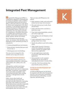 integrated Pest Management
�
Integrated Pest Management (IPM) is a
comprehensive approach to eliminating and
preventing pest problems with an emphasis
on reducing pest habitat and food sources.
IPM is a safer and usually less costly option
for effective pest management in the school
community. A well-designed integrated pest
management program is both effective and
environmentally sensitive. IPM relies on a
combination of (1) low-impact pesticides;
(2) comprehensive information about pests;
(3) available and economical pest control
methods; and (4) safety considerations for
people, property, and the environment.
Pests seek habitats that provide basic
needs—air, moisture, food, and shelter. Pest
populations can be eliminated, prevented, or
controlled by:
•	� Creating inhospitable pest environments;
•	� Removing basic elements that pests need
for survival; or
•	� Blocking pest access into buildings.
Pests may also be managed by other
methods such as traps and vacuums.
Managing Pests in sCHools
Common pests found in schools (or on
school grounds) include flies, cockroaches,
yellow jackets, ants, spiders, mice, and
termites.
Although they can help control pests,
pesticides need to be used carefully.
Children may be more sensitive to pesticides
than adults. In particular, young children
may be particularly susceptible as they
can encounter pesticides while crawling,
exploring, or through hand-to-mouth
activities.
Public concern about health and
environmental risks associated with
pesticides and other chemicals is increasing,
particularly when children are involved.
School administrators and others responsible
for decisions about school-based pest
control need to be aware of these risks and
knowledgeable about safe alternatives.
There are many safe IPM practices for
schools:
•	� Keep vegetation, shrubs, and wood mulch
at least one foot away from structures.
•	� Fill cracks and crevices in walls, floors,
and pavement.
•	� Empty and clean lockers and desks at
least twice a year.
•	� Clean food-contaminated dishes, utensils,
and surfaces right away.
•	� Clean garbage cans and dumpsters at least
bimonthly.
•	� Collect and properly dispose of litter or
garbage at least once a week.
•	� Identify the problem or pest before taking
action.
•	� Apply smaller amounts of fertilizers
several times during the year (spring,
summer, and fall, for example) rather
than one heavy application.
•	� Use spot applications or pesticides
(if necessary) rather than area-wide
applications.
•	� Store pesticides in well-ventilated
buildings that are inaccessible to
undesignated personnel or located offsite.
•	� Lock lids of bait boxes and place bait
away from the runway of the box.
estaBlisH an iPM PrograM for
your sCHool
An efficient IPM program can and should
be integrated with other school management
activities, such as preventive maintenance,
janitorial practices, landscaping, occupant
education, and staff training.
K
57
 