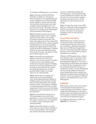 To establish an IPM program in your school:
Step 1: Develop an official IPM Policy
Statement. In addition to showing the
district’s support for an integrated approach
to pest management, the statement should
outline methods to educate and train staff,
store pesticides, notify parents and school
occupants of pesticide applications, and
keep accurate records. This policy statement
can also act as a guide for the IPM manager
while developing an IPM program.
Step 2: Designate specific roles for pest
management personnel, school occupants,
and key decision-makers. For example,
encourage occupants to keep their areas
clean, encourage parents to learn about IPM
practices and follow them at home, designate
a qualified person to be the pest manager,
and gain the support decision-makers who
control the funds for IPM projects. Establish
methods for good communication among
these groups of people, and educate or train
them in their respective roles.
Step 3: Set specific pest management
objectives for each site. Tailor each
objective to the site and situation. Examples
of objectives for school buildings may
include preserving the integrity of building
structures or preventing interference with
the learning environment of the students.
Providing safe playing areas and best
possible athletic surfaces are sample
objectives for school grounds.
Step 4: Inspect site(s) to identify and
estimate the extent of pest problems.
After identifying potential pest habitats in
buildings and on school grounds, develop
plans to modify the habitats (for example,
exclusion, repair, and sanitation). Establish
a monitoring program that involves routine
inspections to track the success of the habitat
modifications and to estimate the size of the
pest population.
Step 5: Set thresholds for taking action.
These thresholds are the levels of pest
populations or site environmental conditions
that require remedial action. It is important
to consider sensitive individuals when
setting thresholds.
Step 6: Apply IPM strategies to control
pests when you reach an action threshold or
to prevent pest problems. These strategies
may include redesigning and repairing
structures, establishing watering and
mowing practices, and storing pesticides
in well ventilated areas. Refer to the IPM
Checklist for a list of possible strategies
for indoor and outdoor sites as well as
information on safe pesticide use and
storage.
Step 7: Evaluate the results of your IPM
practices to determine if pest management
objectives are being met. Keep written
records of all aspects of the program,
including records for state and local
regulations.
evaluating tHe Costs
IPM programs may actually cost less in
the long-term than a conventional pest
control program that relies solely on the
use of pesticides. Although the long-term
labor costs for IPM may be higher than
those for conventional pesticide treatments,
the labor costs are often offset by reduced
expenditures for materials.
Whether an IPM program raises or lowers
costs depends in part on the nature of the
current housekeeping, maintenance, and
pest management operations. The costs of
implementing an IPM program also depend
on whether the pest management services
are contracted, performed in-house, or a
combination of both. To fit the IPM program
into the existing budgetary framework,
school administrators must consider what
additional and redistributed expenditures are
involved. As with any program, insufficient
resources will jeopardize the success of an
IPM program.
suMMary
IPM provides schools with an economical,
environmentally friendly alternative to
control and prevent pest problems. Schools
should tailor IPM programs to meet their
specific needs and set appropriate objectives
and thresholds to help them implement a
successful pest management program.
For additional information on IPM, see
Appendix L: “Resources.”
58
 