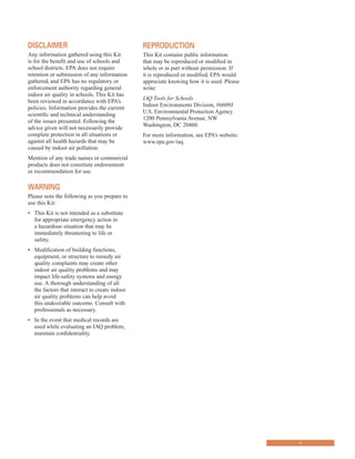 DISClAImEr
Any information gathered using this Kit
is for the benefit and use of schools and
school districts. EPA does not require
retention or submission of any information
gathered, and EPA has no regulatory or
enforcement authority regarding general
indoor air quality in schools. This Kit has
been reviewed in accordance with EPA’s
policies. Information provides the current
scientific and technical understanding
of the issues presented. Following the
advice given will not necessarily provide
complete protection in all situations or
against all health hazards that may be
caused by indoor air pollution.
Mention of any trade names or commercial
products does not constitute endorsement
or recommendation for use.
WArNINg
Please note the following as you prepare to
use this Kit:
•	� This Kit is not intended as a substitute
for appropriate emergency action in
a hazardous situation that may be
immediately threatening to life or
safety.
•	� Modification of building functions,
equipment, or structure to remedy air
quality complaints may create other
indoor air quality problems and may
impact life-safety systems and energy
use. A thorough understanding of all
the factors that interact to create indoor
air quality problems can help avoid
this undesirable outcome. Consult with
professionals as necessary.
•	� In the event that medical records are
used while evaluating an IAQ problem,
maintain confidentiality.
rEProDuCTIoN
This Kit contains public information
that may be reproduced or modified in
whole or in part without permission. If
it is reproduced or modified, EPA would
appreciate knowing how it is used. Please
write:
IAQ Tools for Schools
Indoor Environments Division, #6609J
U.S. Environmental Protection Agency
1200 Pennsylvania Avenue, NW
Washington, DC 20460
For more information, see EPA’s website:
www.epa.gov/iaq.
v
 