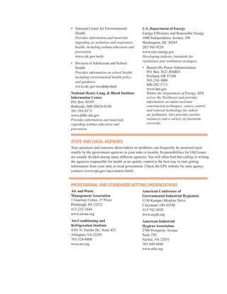 •	� National Center for Environmental
Health
Provides information and materials
regarding air pollution and respiratory
health, including asthma education and
prevention.
www.cdc.gov/nceh
•	� Division of Adolescent and School
Health
Provides information on school health,
including environmental health policy
and guidance.
www.cdc.gov/nccdphp/dash
National Heart, Lung, & Blood Institute
Information Center
P.O. Box 30105
Bethesda, MD 20824-0150
301-592-8573
www.nhlbi.nih.gov
Provides information and materials
regarding asthma education and
prevention.
U.S. Department of Energy
Energy Efficiency and Renewable Energy
1000 Independence Avenue, SW
Washington, DC 20585
202-586-9220
www.eere.energy.gov
Developing industry standards for
ventilation and ventilation strategies.
•	� Bonneville Power Administration
P.O. Box 3621-RMRD 

Portland, OR 97208 

503-230-3000 

800-282-3713 

www.bpa.gov 

Within the Department of Energy, BPA
serves the Northwest and provides
information on radon-resistant
construction techniques, source control,
and removal technology for indoor
air pollutants. Also provides teacher
resources and a variety of classroom
curricula.
state and loCal agenCies
Your questions and concerns about indoor air problems can frequently be answered most
readily by the government agencies in your state or locality. Responsibilities for IAQ issues
are usually divided among many different agencies. You will often find that calling or writing
the agencies responsible for health or air quality control is the best way to start getting
information from your state or local government. Check the EPA website for state agency
contacts (www.epa.gov/iaq/contacts.html).
Professional and standards setting organiZations
Air and Waste
Management Association
1 Gateway Center, 3rd
Floor
Pittsburgh, PA 15222
412-232-3444
www.awma.org
Air-Conditioning and
Refrigeration Institute
4301 N. Fairfax Dr., Suite 425
Arlington, VA 22203
703-524-8800
www.ari.org
American Conference of
Governmental Industrial Hygienists
1330 Kemper Meadow Drive
Cincinnati, OH 45240
513-742-2020
www.acgih.org
American Industrial
Hygiene Association
2700 Prosperity Avenue
Suite 250
Fairfax, VA 22031
703-849-8888
www.aiha.org
62
 