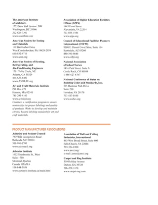 The American Institute
of Architects
1735 New York Avenue, NW
Washington, DC 20006
202-626-7300
www.aiaonline.com
American Society for Testing
and Materials
100 Bar Harbor Drive
West Conshohocken, PA 19428-2959
610-832-9710
www.astm.org
American Society of Heating,
Refrigerating, and
Air-Conditioning Engineers
1791 Tullie Circle, NE
Atlanta, GA 30329
404-636-8400
www.ASHRAE.org
Art and Craft Materials Institute
P.O. Box 479
Hanson, MA 02341
781-293-4100
www.acminet.org
Conducts a certification program to ensure
nontoxicity (or proper labeling) and quality
of products. Works to develop and maintain
chronic hazard labeling standard for art and
craft materials.
Association of Higher Education Facilities
Offices (APPA)
1643 Front Street
Alexandria, VA 22314
703-684-1446
www.appa.org
Council of Educational Facilities Planners
International (CEFPI)
9180 E. Desert Cove Drive, Suite 104
Scottsdale, AZ 85260
480-391-0840
www.cefpi.org
National Association
of School Nurses
1416 Park Street, Suite A
Castle Rock, CO 80109
1-866-627-6767
National Conference of States on
Building Codes and Standards, Inc.
505 Huntmar Park Drive
Suite 210
Herndon, VA 20170
703-437-0100
www.ncsbcs.org
ProduCt ManufaCturer assoCiations
Adhesive and Sealant Council
7979 Old Georgetown Road
Bethesda, MD 20814
301-986-9700
www.ascouncil.org
Asbestos Institute
1002 Sherbrooke St., West
Suite 1750
Montreal, Quebec
Canada H3A3L6
514-844-3956
www.asbestos-institute.ca/main.html
Association of Wall and Ceiling
Industries, International
803 West Broad Street, Suite 600
Falls Church, VA 22046
703-534-8300
www.awci.org/
e-mail: jones@awci.org
Carpet and Rug Institute
310 Holiday Avenue
Dalton, GA 30720
706-278-3176
www.carpet-rug.com
63
 