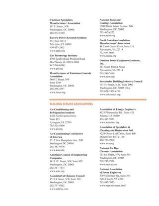 Chemical Specialties
Manufacturers’Association
1913 I Street, NW
Washington, DC 20006
202-872-8110
Electric Power Research Institute
P.O. Box 10412
Palo Alto, CA 94303
650-855-2902
www.epri.com
Gas Technology Institute
1700 South Mount Prospect Road
Des Plaines, IL 60018-1804
847-768-0500
www.gri.org
Manufacturers of Emissions Controls
Association
1660 L Street, NW
Suite 1100
Washington, DC 20036
202-296-4797
www.meca.org
National Paint and
Coatings Association
1500 Rhode Island Avenue, NW
Washington, DC 20005
202-462-6272
www.paint.org
North American Insulation
Manufacturers’Association
44 Canal Center Plaza, Suite 310
Alexandria, VA 22314
703-684-0084
www.naima.org
Outdoor Power Equipment Institute,
Inc.
341 South Patrick Street
Alexandria, VA 22314
703-549-7600
www.mow.org
Sustainable Building Industry Council
1331 H Street, N.W., Suite 1000
Washington, DC 20005 USA
202-628-7400 x210
www.sbicouncil.org
Building serviCe assoCiations
Air-Conditioning and
Refrigeration Institute
4301 North Fairfax Drive
Suite 425
Arlington, VA 22203
703-524-8800
www.ari.org
Air-Conditioning Contractors
of America
1712 New Hampshire Ave., NW
Washington DC 20009
202-483-9370
www.acca.org
American Council of Engineering
Companies
1015 15th
Street, NW, Suite 802
Washington, DC 20005
202-347-7474
www.acec.org
Associated Air Balance Council
1518 K Street, NW, Suite 503
Washington, DC 20005
202-737-0202
www.aabchq.com
Association of Energy Engineers
4025 Pleasantdale Rd., Suite 420
Atlanta, GA 30340
404-447-5083
www.aeecenter.org
Association of Specialists in
Cleaning and Restoration Intl.
8229 Clover Leaf Drive, Suite 460
Millersville, MD 21108
410-729-9900
www.ascr.org
National Air Duct
Cleaners Association
1518 K Street, NW, Suite 503
Washington, DC 20005
202-737-2926
www.nadca.com
National Association
of Power Engineers
5707 Seminary Rd, Suite 200
Falls Church, VA 22041
703-845-7055
www.nape.net/nape.html
64
 