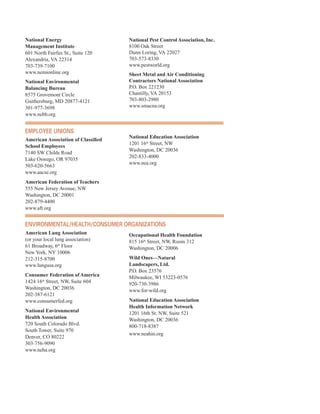 National Energy
Management Institute
601 North Fairfax St., Suite 120
Alexandria, VA 22314
703-739-7100
www.nemionline.org
National Environmental
Balancing Bureau
8575 Grovemont Circle
Gaithersburg, MD 20877-4121
301-977-3698
www.nebb.org
National Pest Control Association, Inc.
8100 Oak Street
Dunn Loring, VA 22027
703-573-8330
www.pestworld.org
Sheet Metal and Air Conditioning
Contractors National Association
P.O. Box 221230
Chantilly, VA 20153
703-803-2980
www.smacna.org
eMPloyee unions
American Association of Classified
School Employees
7140 SW Childs Road
Lake Oswego, OR 97035
503-620-5663
www.aacse.org
American Federation of Teachers
555 New Jersey Avenue, NW
Washington, DC 20001
202-879-4400
www.aft.org
National Education Association
1201 16th
Street, NW
Washington, DC 20036
202-833-4000
www.nea.org
environMental/HealtH/ConsuMer organiZations
American Lung Association
(or your local lung association)
61 Broadway, 6th
Floor
New York, NY 10006
212-315-8700
www.lungusa.org
Consumer Federation of America
1424 16th
Street, NW, Suite 604
Washington, DC 20036
202-387-6121
www.consumerfed.org
National Environmental
Health Association
720 South Colorado Blvd.
South Tower, Suite 970
Denver, CO 80222
303-756-9090
www.neha.org
Occupational Health Foundation
815 16th
Street, NW, Room 312
Washington, DC 20006
Wild Ones—Natural
Landscapers, Ltd.
P.O. Box 23576
Milwaukee, WI 53223-0576
920-730-3986
www.for-wild.org
National Education Association
Health Information Network
1201 16th St. NW, Suite 521
Washington, DC 20036
800-718-8387
www.neahin.org
65
 