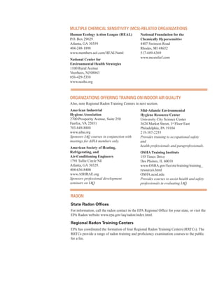 MultiPle CHeMiCal sensitivity (MCs)-related organiZations
Human Ecology Action League (HEAL) National Foundation for the
P.O. Box 29629 Chemically Hypersensitive
Atlanta, GA 30359 4407 Swinson Road
404-248-1898 Rhodes, MI 48652
www.members.aol.com/HEALNatnl 517-689-6369
National Center for
www.mcsrelief.com
Environmental Health Strategies
1100 Rural Avenue
Voorhees, NJ 08043
856-429-5358
www.ncehs.org
organiZations offering training on indoor air Quality
Also, note Regional Radon Training Centers in next section.
American Industrial
Hygiene Association
2700 Prosperity Avenue, Suite 250
Fairfax, VA 22031
703-849-8888
www.aiha.org
Sponsors IAQ courses in conjunction with
meetings for AIHA members only.
American Society of Heating,
Refrigerating, and
Air-Conditioning Engineers
1791 Tullie Circle NE
Atlanta, GA 30329.
404-636-8400
www.ASHRAE.org
Sponsors professional development
seminars on IAQ.
Mid-Atlantic Environmental
Hygiene Resource Center
University City Science Center
3624 Market Street, 1st
Floor East
Philadelphia, PA 19104
215-387-2255
Provides training to occupational safety
and
health professionals and paraprofessionals.
OSHA Training Institute
155 Times Drive
Des Plaines, IL 60018
www.OSHA.gov/fso/ote/training/training_
resources.html
OSHA.ucsd.edu
Provides courses to assist health and safety
professionals in evaluating IAQ.	
radon
state radon offices
For information, call the radon contact in the EPA Regional Office for your state, or visit the
EPA Radon website www.epa.gov/iaq/radon/index.html.
regional radon training Centers
EPA has coordinated the formation of four Regional Radon Training Centers (RRTCs). The
RRTCs provide a range of radon training and proficiency examination courses to the public
for a fee.
66
 