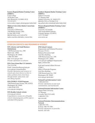 Eastern Regional Radon Training Center
(ERRTC)
Cook College
102 Ryders Lane
New Brunswick, NJ 08901-8519
732-932-9271
www.cookce.rutgers.edu/programs/radon.html
Midwest Universities Radon Consortium
(MURC)
University of Minnesota
1994 Buford Avenue (240)
St. Paul, MN 55108
800-843-8636 or 612-624-4754
radon.oznet.ksu.edu/radon_courses.htm.
Southern Regional Radon Training Center
(SRRTC)
Auburn University
217 Ramsay Hall
Auburn University, AL 36849-5331
800-626-2703 or 334-844-5719
eng.auburn.edu/contedu/pd/radon/index.html
Western Regional Radon Training Center
(WRRTC)
University of Colorado
1420 Austin Bluffs Parkway
Colorado Springs, CO 80918
1-877-723-6601
www.wrrtc.net
otHer ePa ContaCts and PrograMs of interest
EPA Asbestos and Small Business
Ombudsman
1200 Pennsylvania Ave., NW
Mail Code: 1808T
Washington, DC 20460
1-800-368-5888
http://www.epa.gov/sbo/
Provides information on asbestos.
EPA Clean School Bus U.S. Initiative
734-214-4780
Email: cleanschoolbususa@epa.gov
www.epa.gov/cleanschoolbus
Provides information and resources to
schools and school districts on how to
reduce pollution from school buses
through retrofit, replacement, and
anti-idling programs.
EPA ENERGY STAR Programs
1200 Pennsylvania Avenue, NW. (6202J)
Washington, DC 20460
1-888-STAR-YES
www.epa.gov/energystar
EPA Healthy Schools website
www.epa.gov/schools
Comprehensive resource for all healthy
schools-related programs at EPA. Links to
individual EPA programs.
IPM School Contacts
Biopesticides and Pollution Prevention
Division (7511C)
Pollution Prevention Staff
Ariel Rios Building
1200 Pennsylvania Ave., NW
Washington, D.C. 20460
www.epa.gov/oppbppd1/biopesticides/
bppd_contacts.htm
Field and External Affairs Division
(7506C)
Office of Pesticide Programs
Ariel Rios Building
1200 Pennsylvania Ave., NW
Washington, DC 20460
www.epa.gov/pesticides/
National Lead Information Center
1-800-424-5323
Provides information on lead, lead
contamination, and lead hazards.
National Pesticide Information Center
Oregon State University
333 Weniger
Corvallis, OR 97331-6502
1-800-858-7378
npic.orst.edu/
National Pesticides Telecommunications
Network
1-800-858-7378
In Texas: 806-743-3091
Provides information on pesticides,
hazards, and risks.
67
 