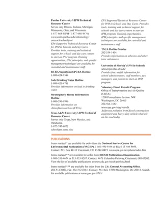 Purdue University’s IPM Technical
Resource Center
Serves only Illinois, Indiana, Michigan,
Minnesota, Ohio, and Wisconsin.
1-877-668-8IPM (1-877-668-8476)
www.entm.purdue.edu/entomology/
outreach/schoolipm/
EPA Supported Technical Resource Center
for IPM in Schools and Day Cares.
Provides tools, training and technical
support for schools and day care centers
to start an IPM program. Training
opportunities, IPM principles, and specific
management techniques are available for
custodial and maintenance staff.
RCRA/Superfund/EPCRA Hotline
1-800-424-9346
Safe Drinking Water Hotline
1-800-426-4791
Provides information on lead in drinking
water.
Stratospheric Ozone Information
Hotline
1-800-296-1996
Provides information on
chlorofluorocarbons (CFCs).
Texas A&M University’s IPM Technical
Resource Center
Serves only Texas, New Mexico, and 

Oklahoma. 

1-877-747-6872
�
schoolipm.tamu.edu/
�
EPA Supported Technical Resource Center
for IPM in Schools and Day Cares. Provides
tools, training and technical support for
schools and day care centers to start an
IPM program. Training opportunities,
IPM principles, and specific management
techniques are available for custodial and
maintenance staff.
TSCA Hotline Service
202-554-1404
Provides information on asbestos and other
toxic substances.
University of Florida’s IPM in Schools
schoolipm.ifas.ufl.edu/
Provides free, useful information for
school administrators, staff members, pest
managers, and parents to start an IPM
program.
Voluntary Diesel Retrofit Program
Office of Transportation and Air Quality
(6401A)
1200 Pennsylvania Avenue, NW
Washington, DC 20460
202-564-1682
www.epa.gov/otaq/retrofit
Addresses pollution from diesel construction
equipment and heavy-duty vehicles that are
on the road today.
PuBliCations
Items marked * are available for order from the National Service Center for
Environmental Publications (NSCEP). 1-800-490-9198 or Fax: 513-489-8695.
Contact: P.O. Box 42419 Cincinnati, OH 45242-0419. www.epa.gov/ncepihom/index.htm
Items marked ** are available for order from NIOSH Publications Dissemination.
1-800-356-4674 or 513-333-8287. Contact: 4676 Columbia Parkway, Cincinnati, OH 45202.
View the list of available publications at www.cdc.gov/niosh/publistd.html
Items marked *** are available for order from the U.S. General Accounting Office.
202-512-6000, Fax: 202-512-6061. Contact: P.O. Box 37050 Washington, DC 20013. Search
for available publications at www.gao.gov:8765/
68
 