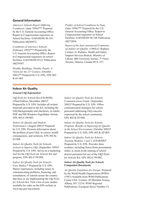 general information
America’s Schools Report Differing
Conditions. (June 1996)*** Prepared
by the U.S. General Accounting Office.
Report to Congressional requesters on
School Facilities. GAO/HEHS 96-103
Publication #B260872.
Conditions of America’s Schools.
(February 1995)*** Prepared by the
U.S. General Accounting Office. Report
to Congressional requesters on school
facilities. GAO/HEHS 95-61 Publication
#B259307.
Healthy Buildings, Healthy People: A
Vision for the 21st
Century. (October
2001)** Prepared by U.S. EPA. EPA 402-
K-01-003.
Profiles of School Conditions by State.
(June 1996)*** Prepared by the U.S.
General Accounting Office. Report to
Congressional requesters on School
Facilities. GAO/HEHS 96-148 Publication
#B272038.
Report of the Inter-ministerial Committee
on Indoor Air Quality. (1988) G. Rajhans.
Contact: G. Rajhans, Health and Safety
Support Services Branch, Ministry of
Labour, 400 University Avenue, 7th
Floor,
Toronto, Ontario, Canada M7A 1T7.
indoor air Quality
General IAQ Information
IAQ Tools for Schools Kit (CD ROM). 

(Third Edition, December 2003)* 

Prepared by U.S. EPA. Includes all written 

materials provided in the Kit, including the 

IAQ Backgrounder and checklists, in Adobe 

PDF and MS Windows PageMaker format. 

EPA 402-C-00-002.
�
Indoor Air Quality and Student

Performance. (August 2003)* Prepared 

by U.S. EPA. Presents information about 

the problem of poor IAQ, its causes, health 

consequences, and solutions. EPA 402-K-
03-006.
�
Indoor Air Quality Tools for Schools:

Actions to Improve IAQ. (September 1999)*
�
Prepared by U.S. EPA. Serves as a marketing 

tool for the IAQ Tools for Schools Kit and 

program. EPA 402-F-99-008.
�
Indoor Air Quality Tools for Schools

Case Studies.* Prepared by U.S. EPA. 

Shares experiences, including issues in 

communicating problems, financing, and 

remediation, of schools across the country 

that have or are implementing the IAQ Tools

for Schools Kit. View a list of case studies 

available for order on the EPA website at 

www.epa.gov/iaq/schools
�
Indoor Air Quality Tools for Schools
Communications Guide. (September
2002)* Prepared by U.S. EPA. Offers
communication strategies for school
personnel addressing IAQ concerns
expressed by the school community.
EPA 402-K-02-008.
Indoor Air Quality Tools for Schools
Program: Benefits of Improving Air Quality
in the School Environment. (October 2002)*
Prepared by U.S. EPA. EPA 402-K-02-005.
Indoor Air Quality Tools for Schools
Training Modules 1 and 2. (CD ROM)*
Prepared by U.S. EPA. Provides three
modules, including Power Point presentation
slides, to assist in the training of school
district personnel for use of the IAQ Tools
for Schools Kit. EPA 402-C-99-002.
Indoor Air Quality Tools for Schools
Companion Documents
Air Quality Guidelines for Europe. Prepared
by the World Health Organization (WHO).
(1987) Available from WHO Publications
Center USA. Contact: 49 Sheridan Avenue,
Albany, NY 12210. WHO Regional
Publications, European Series Number 23.
69
 