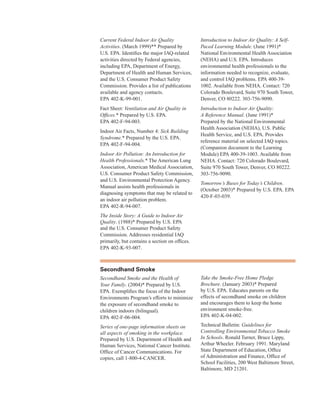 Current Federal Indoor Air Quality
Activities. (March 1999)** Prepared by
U.S. EPA. Identifies the major IAQ-related
activities directed by Federal agencies,
including EPA, Department of Energy,
Department of Health and Human Services,
and the U.S. Consumer Product Safety
Commission. Provides a list of publications
available and agency contacts.
EPA 402-K-99-001.
Fact Sheet: Ventilation and Air Quality in

Offices.* Prepared by U.S. EPA. 

EPA 402-F-94-003.
�
Indoor Air Facts, Number 4: Sick Building

Syndrome.* Prepared by the U.S. EPA. 

EPA 402-F-94-004.
�
Indoor Air Pollution: An Introduction for

Health Professionals.* The American Lung 

Association, American Medical Association, 

U.S. Consumer Product Safety Commission,
and U.S. Environmental Protection Agency.
Manual assists health professionals in
diagnosing symptoms that may be related to
an indoor air pollution problem.
EPA 402-R-94-007.
The Inside Story: A Guide to Indoor Air
Quality. (1988)* Prepared by U.S. EPA
and the U.S. Consumer Product Safety
Commission. Addresses residential IAQ
primarily, but contains a section on offices.
EPA 402-K-93-007.
Introduction to Indoor Air Quality: A Self-
Paced Learning Module. (June 1991)*
National Environmental Health Association
(NEHA) and U.S. EPA. Introduces
environmental health professionals to the
information needed to recognize, evaluate,
and control IAQ problems. EPA 400-39-
1002. Available from NEHA. Contact: 720
Colorado Boulevard, Suite 970 South Tower,
Denver, CO 80222. 303-756-9090.
Introduction to Indoor Air Quality:
A Reference Manual. (June 1991)*
Prepared by the National Environmental
Health Association (NEHA), U.S. Public
Health Service, and U.S. EPA. Provides
reference material on selected IAQ topics.
(Companion document to the Learning
Module) EPA 400-39-1003. Available from
NEHA. Contact: 720 Colorado Boulevard,
Suite 970 South Tower, Denver, CO 80222.
303-756-9090.
Tomorrow’s Buses for Today’s Children.
(October 2003)* Prepared by U.S. EPA. EPA
420-F-03-039.
secondhand smoke
Secondhand Smoke and the Health of
Your Family. (2004)* Prepared by U.S.
EPA. Exemplifies the focus of the Indoor
Environments Program’s efforts to minimize
the exposure of secondhand smoke to
children indoors (bilingual).
EPA 402-F-06-004.
Series of one-page information sheets on
all aspects of smoking in the workplace.
Prepared by U.S. Department of Health and
Human Services, National Cancer Institute.
Office of Cancer Communications. For
copies, call 1-800-4-CANCER.
Take the Smoke-Free Home Pledge
Brochure. (January 2003)* Prepared
by U.S. EPA. Educates parents on the
effects of secondhand smoke on children
and encourages them to keep the home
environment smoke-free.
EPA 402-K-04-002.
Technical Bulletin: Guidelines for
Controlling Environmental Tobacco Smoke
In Schools. Ronald Turner, Bruce Lippy,
Arthur Wheeler. February 1991. Maryland
State Department of Education, Office
of Administration and Finance, Office of
School Facilities, 200 West Baltimore Street,
Baltimore, MD 21201.
70
 