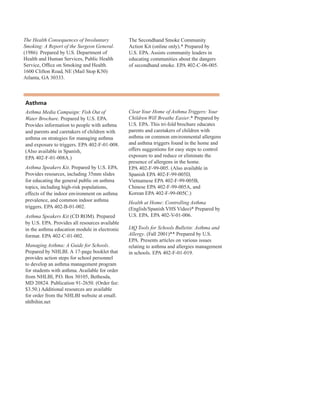 The Health Consequences of Involuntary
Smoking: A Report of the Surgeon General.
(1986) Prepared by U.S. Department of
Health and Human Services, Public Health
Service, Office on Smoking and Health.
1600 Clifton Road, NE (Mail Stop K50)
Atlanta, GA 30333.
The Secondhand Smoke Community
Action Kit (online only).* Prepared by
U.S. EPA. Assists community leaders in
educating communities about the dangers
of secondhand smoke. EPA 402-C-06-005.
asthma
Asthma Media Campaign: Fish Out of

Water Brochure. Prepared by U.S. EPA. 

Provides information to people with asthma 

and parents and caretakers of children with 

asthma on strategies for managing asthma 

and exposure to triggers. EPA 402-F-01-008. 

(Also available in Spanish, 

EPA 402-F-01-008A.)
�
Asthma Speakers Kit. Prepared by U.S. EPA. 

Provides resources, including 35mm slides 

for educating the general public on asthma 

topics, including high-risk populations, 

effects of the indoor environment on asthma 

prevalence, and common indoor asthma 

triggers. EPA 402-B-01-002.
�
Asthma Speakers Kit (CD ROM). Prepared 

by U.S. EPA. Provides all resources available 

in the asthma education module in electronic 

format. EPA 402-C-01-002.
�
Managing Asthma: A Guide for Schools. 

Prepared by NHLBI. A 17-page booklet that 

provides action steps for school personnel 

to develop an asthma management program 

for students with asthma. Available for order 

from NHLBI, P.O. Box 30105, Bethesda, 

MD 20824. Publication 91-2650. (Order fee: 

$3.50.) Additional resources are available 

for order from the NHLBI website at emall.
�
nhlbihin.net
�
ClearYour Home of Asthma Triggers: Your
Children Will Breathe Easier.* Prepared by
U.S. EPA. This tri-fold brochure educates
parents and caretakers of children with
asthma on common environmental allergens
and asthma triggers found in the home and
offers suggestions for easy steps to control
exposure to and reduce or eliminate the
presence of allergens in the home.
EPA 402-F-99-005. (Also available in
Spanish EPA 402-F-99-005D,
Vietnamese EPA 402-F-99-005B,
Chinese EPA 402-F-99-005A, and
Korean EPA 402-F-99-005C.)
Health at Home: Controlling Asthma
(English/Spanish VHS Video)* Prepared by
U.S. EPA. EPA 402-V-01-006.
IAQ Tools for Schools Bulletin: Asthma and
Allergy. (Fall 2001)** Prepared by U.S.
EPA. Presents articles on various issues
relating to asthma and allergies management
in schools. EPA 402-F-01-019.
71
 