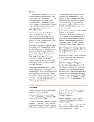 radon
A Citizen’s Guide to Radon: The Guide to
ProtectingYourself and Your Family from
Radon (May 2007)* Prepared by U.S. EPA,
U.S. Department of Health and Human
Services, and U.S. Public Health Service.
Offers strategies for testing radon levels and
what to do after testing, discussion of the
risks of radon and common myths.
EPA 402-K-07-009.
Consumers’Guide to Radon Reduction:
How to Reduce Radon Levels inYour
Home.* Prepared by U.S. EPA. Provides
guidelines for buildings that have tested
positive for radon and have elevated radon
levels. EPA 402-K-06-094.
Home Buyer’s and Seller’s Guide to Radon.
(November 2006)* Prepared by U.S. EPA.
Provides information on testing for radon
in homes and related health risks for new
homebuyers, sellers, real estate, relocation
professionals, and home inspections.
EPA 402-K-06-093. Also available for
downloading in PDF from the EPA
website at www.epa.gov/iaq/radon/images/
hmbuygud.pdf. Also available in Spanish
(EPA 402-K-02-001).
Indoor Radon and Radon Decay Product
Measurement Device Protocols. (July 1992)
Prepared by U.S. EPA. Provides information,
recommendations, and technical guidance
for using radon decay product measurement
methods to establish standard operating
procedures. EPA 402-R-92-004. Online only
at www.epa.gov/radon/pubs.
Learning About Radon: A Part of Nature. 

(February 2002) Prepared by U.S. EPA. 

Targeted to Native Americans, discusses 

the basics of radon sources in the natural 

environment, testing for radon and how 

homes can be fixed to reduce radon levels. 

EPA 402-K-02-002. Online only at www.
�
epa.gov/radon/pubs.
�
Radon in Schools (3rd
Edition, October 2003) 

Prepared by the National 

Education Association and the American 

Lung Association. Presents information on 

radon to raise awareness among students, 

teachers, and parents for potential radon 

problems in schools. EPA 402-F-03-025. 

Online only at www.epa.gov/radon/pubs.
�
Radon Measurements in Schools—Revised

Edition. (1993)* Prepared by U.S. EPA. EPA 

402-R-92-014. Online only at www.epa.gov/
�
radon/pubs.
�
Radon Measurement in Schools: Self-Paced
Training Workbook. (1994)* Prepared by
U.S. EPA. EPA 402-B-94-001.
Radon Prevention in the Design and
Construction of Schools and Other Large
Buildings. (June 1994)* Prepared by U.S.
EPA. Provides comprehensive information,
instructions, and guidelines on designing
and constructing a new building with radon-
resistant features and techniques for radon
mitigation that are currently being studied
and applied. EPA 625-R-92-016. Available
online at www.epa.gov/ORD/NRMRL/pubs.
asbestos
ABCs of Asbestos in Schools.* Prepared by
U.S. EPA. EPA 745-K-93-017.
Abatement of Asbestos-Containing Pipe
Insulation. (1986)** Prepared by U.S. EPA.
Technical Bulletin No. 1986-2.
A Guide to Monitoring Airborne Asbestos in
Buildings. (1989) Dale L. Keyes and Jean
Chesson. Environmental Sciences, Inc., 105
E. Speedway Blvd., Tucson, Arizona 85705.
A Guide to Respiratory Protection for the

Asbestos Abatement Industry. (1986)** 

Prepared by U.S. EPA. 

EPA 560-OTS-86-001.
�
Asbestos Abatement Projects: Worker

Protection. 40 CFR Part 763. (February 

1987)** U.S. EPA.
�
Asbestos Ban and Phaseout Rule. 40 CFR
Parts 763.160 to 763.179. ** U.S. EPA.
Federal Register, July 12, 1989.
72
 