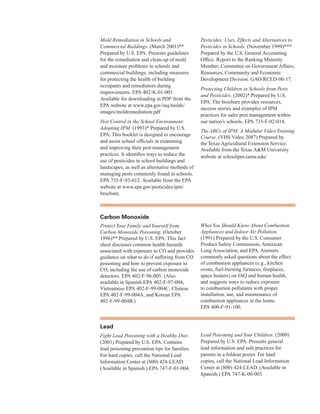 Mold Remediation in Schools and
Commercial Buildings. (March 2001)**
Prepared by U.S. EPA. Presents guidelines
for the remediation and clean-up of mold
and moisture problems in schools and
commercial buildings, including measures
for protecting the health of building
occupants and remediators during
improvements. EPA 402-K-01-001.
Available for downloading in PDF from the
EPA website at www.epa.gov/iaq/molds/
images/moldremediation.pdf
Pest Control in the School Environment:
Adopting IPM. (1993)* Prepared by U.S.
EPA. This booklet is designed to encourage
and assist school officials in examining
and improving their pest management
practices. It identifies ways to reduce the
use of pesticides in school buildings and
landscapes, as well as alternative methods of
managing pests commonly found in schools.
EPA 735-F-93-012. Available from the EPA
website at www.epa.gov/pesticides/ipm/
brochure.
Pesticides: Uses, Effects and Alternatives to
Pesticides in Schools. (November 1999)***
Prepared by the U.S. General Accounting
Office. Report to the Ranking Minority
Member, Committee on Government Affairs,
Resources, Community and Economic
Development Division. GAO/RCED-00-17.
Protecting Children in Schools from Pests
and Pesticides. (2002)* Prepared by U.S.
EPA. The brochure provides resources,
success stories and examples of IPM
practices for safer pest management within
our nation’s schools. EPA 735-F-02-014.
The ABCs of IPM: A Modular Video Training
Course. (VHS Video 2087) Prepared by
the Texas Agricultural Extension Service.
Available from the Texas A&M University
website at schoolipm.tamu.edu/
Carbon Monoxide
ProtectYour Family and Yourself from
Carbon Monoxide Poisoning. (October
1996)** Prepared by U.S. EPA. This fact
sheet discusses common health hazards
associated with exposure to CO and provides
guidance on what to do if suffering from CO
poisoning and how to prevent exposure to
CO, including the use of carbon monoxide
detectors. EPA 402-F-96-005. (Also
available in Spanish EPA 402-F-97-004,
Vietnamese EPA 402-F-99-004C, Chinese
EPA 402-F-99-004A, and Korean EPA
402-F-99-004B.)
WhatYou Should Know About Combustion
Appliances and Indoor Air Pollution.
(1991) Prepared by the U.S. Consumer
Product Safety Commission, American
Lung Association, and EPA. Answers
commonly asked questions about the effect
of combustion appliances (e.g., kitchen
ovens, fuel-burning furnaces, fireplaces,
space heaters) on IAQ and human health,
and suggests ways to reduce exposure
to combustion pollutants with proper
installation, use, and maintenance of
combustion appliances in the home.
EPA 400-F-91-100.
lead
Fight Lead Poisoning with a Healthy Diet.
(2001) Prepared by U.S. EPA. Contains
lead poisoning prevention tips for families.
For hard copies, call the National Lead
Information Center at (800) 424-LEAD.
(Available in Spanish.) EPA 747-F-01-004.
Lead Poisoning andYour Children. (2000)
Prepared by U.S. EPA. Presents general
lead information and safe practices for
parents in a foldout poster. For hard
copies, call the National Lead Information
Center at (800) 424-LEAD. (Available in
Spanish.) EPA 747-K-00-003.
74
 