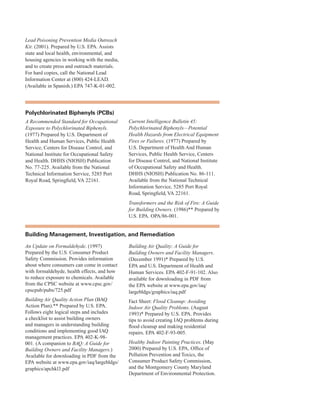 Lead Poisoning Prevention Media Outreach
Kit. (2001). Prepared by U.S. EPA. Assists
state and local health, environmental, and
housing agencies in working with the media,
and to create press and outreach materials.
For hard copies, call the National Lead
Information Center at (800) 424-LEAD.
(Available in Spanish.) EPA 747-K-01-002.
Polychlorinated Biphenyls (PCBs)
A Recommended Standard for Occupational
Exposure to Polychlorinated Biphenyls.
(1977) Prepared by U.S. Department of
Health and Human Services, Public Health
Service, Centers for Disease Control, and
National Institute for Occupational Safety
and Health. DHHS (NIOSH) Publication
No. 77-225. Available from the National
Technical Information Service, 5285 Port
Royal Road, Springfield, VA 22161.
Current Intelligence Bulletin 45:
Polychlorinated Biphenyls—Potential
Health Hazards from Electrical Equipment
Fires or Failures. (1977) Prepared by
U.S. Department of Health And Human
Services, Public Health Service, Centers
for Disease Control, and National Institute
of Occupational Safety and Health.
DHHS (NIOSH) Publication No. 86-111.
Available from the National Technical
Information Service, 5285 Port Royal
Road, Springfield, VA 22161.
Transformers and the Risk of Fire: A Guide
for Building Owners. (1986)** Prepared by
U.S. EPA. OPA/86-001.
Building Management, investigation, and remediation
An Update on Formaldehyde. (1997)
Prepared by the U.S. Consumer Product
Safety Commission. Provides information
about where consumers can come in contact
with formaldehyde, health effects, and how
to reduce exposure to chemicals. Available
from the CPSC website at www.cpsc.gov/
cpscpub/pubs/725.pdf
Building Air Quality Action Plan (BAQ
Action Plan).** Prepared by U.S. EPA.
Follows eight logical steps and includes
a checklist to assist building owners
and managers in understanding building
conditions and implementing good IAQ
management practices. EPA 402-K-98-
001. (A companion to BAQ: A Guide for
Building Owners and Facility Managers.)
Available for downloading in PDF from the
EPA website at www.epa.gov/iaq/largebldgs/
graphics/apchkl3.pdf
Building Air Quality: A Guide for
Building Owners and Facility Managers.
(December 1991)* Prepared by U.S.
EPA and U.S. Department of Health and
Human Services. EPA 402-F-91-102. Also
available for downloading in PDF from
the EPA website at www.epa.gov/iaq/
largebldgs/graphics/iaq.pdf
Fact Sheet: Flood Cleanup: Avoiding
Indoor Air Quality Problems. (August
1993)* Prepared by U.S. EPA. Provides
tips to avoid creating IAQ problems during
flood cleanup and making residential
repairs. EPA 402-F-93-005.
Healthy Indoor Painting Practices. (May
2000) Prepared by U.S. EPA, Office of
Pollution Prevention and Toxics, the
Consumer Product Safety Commission,
and the Montgomery County Maryland
Department of Environmental Protection.
75
 