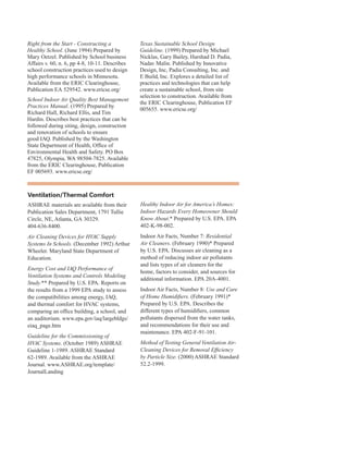 Right from the Start - Constructing a
Healthy School. (June 1994) Prepared by
Mary Oetzel. Published by School business
Affairs v. 60, n. 6, pp 4-8, 10-11. Describes
school construction practices used to design
high performance schools in Minnesota.
Available from the ERIC Clearinghouse,
Publication EA 529542. www.ericse.org/
School Indoor Air Quality Best Management
Practices Manual. (1995) Prepared by
Richard Hall, Richard Ellis, and Tim
Hardin. Describes best practices that can be
followed during siting, design, construction
and renovation of schools to ensure
good IAQ. Published by the Washington
State Department of Health, Office of
Environmental Health and Safety. PO Box
47825, Olympia, WA 98504-7825. Available
from the ERIC Clearinghouse, Publication
EF 005693. www.ericse.org/
Texas Sustainable School Design
Guideline. (1999) Prepared by Michael
Nicklas, Gary Bailey, Harshad D. Padia,
Nadav Malin. Published by Innovative
Design, Inc, Padia Consulting, Inc. and
E Build, Inc. Explores a detailed list of
practices and technologies that can help
create a sustainable school, from site
selection to construction. Available from
the ERIC Clearinghouse, Publication EF
005655. www.ericse.org/
ventilation/thermal Comfort
ASHRAE materials are available from their
Publication Sales Department, 1791 Tullie
Circle, NE, Atlanta, GA 30329.
404-636-8400.
Air Cleaning Devices for HVAC Supply
Systems In Schools. (December 1992) Arthur
Wheeler. Maryland State Department of
Education.
Energy Cost and IAQ Performance of
Ventilation Systems and Controls Modeling
Study.** Prepared by U.S. EPA. Reports on
the results from a 1999 EPA study to assess
the compatibilities among energy, IAQ,
and thermal comfort for HVAC systems,
comparing an office building, a school, and
an auditorium. www.epa.gov/iaq/largebldgs/
eiaq_page.htm
Guideline for the Commissioning of
HVAC Systems. (October 1989) ASHRAE
Guideline 1-1989. ASHRAE Standard
62-1989. Available from the ASHRAE
Journal. www.ASHRAE.org/template/
JournalLanding
Healthy Indoor Air for America’s Homes:
Indoor Hazards Every Homeowner Should
Know About.* Prepared by U.S. EPA. EPA
402-K-98-002.
Indoor Air Facts, Number 7: Residential
Air Cleaners. (February 1990)* Prepared
by U.S. EPA. Discusses air cleaning as a
method of reducing indoor air pollutants
and lists types of air cleaners for the
home, factors to consider, and sources for
additional information. EPA 20A-4001.
Indoor Air Facts, Number 8: Use and Care
of Home Humidifiers. (February 1991)*
Prepared by U.S. EPA. Describes the
different types of humidifiers, common
pollutants dispersed from the water tanks,
and recommendations for their use and
maintenance. EPA 402-F-91-101.
Method of Testing General Ventilation Air-
Cleaning Devices for Removal Efficiency
by Particle Size. (2000) ASHRAE Standard
52.2-1999.
77
 