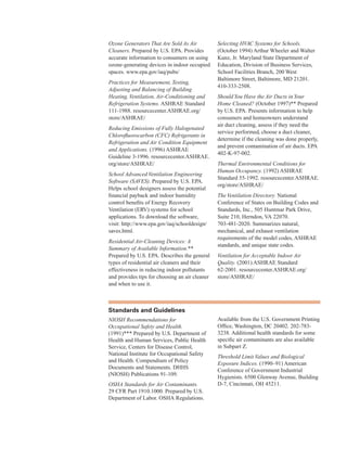 Ozone Generators That Are Sold As Air
Cleaners. Prepared by U.S. EPA. Provides
accurate information to consumers on using
ozone-generating devices in indoor occupied
spaces. www.epa.gov/iaq/pubs/
Practices for Measurement, Testing,
Adjusting and Balancing of Building
Heating, Ventilation, Air-Conditioning and
Refrigeration Systems. ASHRAE Standard
111-1988. resourcecenter.ASHRAE.org/
store/ASHRAE/
Reducing Emissions of Fully Halogenated
Chlorofluorocarbon (CFC) Refrigerants in
Refrigeration and Air Condition Equipment
and Applications. (1996) ASHRAE
Guideline 3-1996. resourcecenter.ASHRAE.
org/store/ASHRAE/
School Advanced Ventilation Engineering
Software (SAVES). Prepared by U.S. EPA.
Helps school designers assess the potential
financial payback and indoor humidity
control benefits of Energy Recovery
Ventilation (ERV) systems for school
applications. To download the software,
visit: http://www.epa.gov/iaq/schooldesign/
saves.html.
Residential Air-Cleaning Devices: A
Summary of Available Information.**
Prepared by U.S. EPA. Describes the general
types of residential air cleaners and their
effectiveness in reducing indoor pollutants
and provides tips for choosing an air cleaner
and when to use it.
Selecting HVAC Systems for Schools.
(October 1994) Arthur Wheeler and Walter
Kunz, Jr. Maryland State Department of
Education, Division of Business Services,
School Facilities Branch, 200 West
Baltimore Street, Baltimore, MD 21201.
410-333-2508.
ShouldYou Have the Air Ducts inYour
Home Cleaned? (October 1997)** Prepared
by U.S. EPA. Presents information to help
consumers and homeowners understand
air duct cleaning, assess if they need the
service performed, choose a duct cleaner,
determine if the cleaning was done properly,
and prevent contamination of air ducts. EPA
402-K-97-002.
Thermal Environmental Conditions for
Human Occupancy. (1992) ASHRAE
Standard 55-1992. resourcecenter.ASHRAE.
org/store/ASHRAE/
The Ventilation Directory. National
Conference of States on Building Codes and
Standards, Inc., 505 Huntmar Park Drive,
Suite 210, Herndon, VA 22070.
703-481-2020. Summarizes natural,
mechanical, and exhaust ventilation
requirements of the model codes, ASHRAE
standards, and unique state codes.
Ventilation for Acceptable Indoor Air
Quality. (2001) ASHRAE Standard
62-2001. resourcecenter.ASHRAE.org/
store/ASHRAE/
standards and guidelines
NIOSH Recommendations for
Occupational Safety and Health.
(1991)*** Prepared by U.S. Department of
Health and Human Services, Public Health
Service, Centers for Disease Control,
National Institute for Occupational Safety
and Health. Compendium of Policy
Documents and Statements. DHHS
(NIOSH) Publications 91-109.
OSHA Standards for Air Contaminants.
29 CFR Part 1910.1000. Prepared by U.S.
Department of Labor. OSHA Regulations.
Available from the U.S. Government Printing
Office, Washington, DC 20402. 202-783-
3238. Additional health standards for some
specific air contaminants are also available
in Subpart Z.
Threshold Limit Values and Biological
Exposure Indices. (1990–91) American
Conference of Government Industrial
Hygienists. 6500 Glenway Avenue, Building
D-7, Cincinnati, OH 45211.
78
 