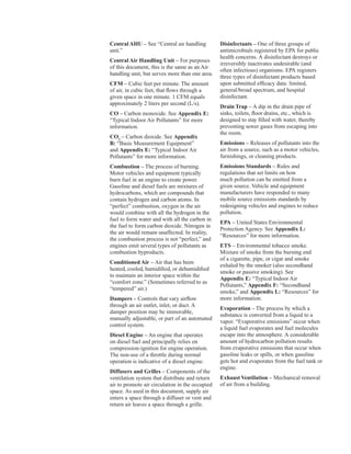 Central AHU – See “Central air handling
unit.”
Central Air Handling Unit – For purposes
of this document, this is the same as an Air
handling unit, but serves more than one area.
CFM – Cubic feet per minute. The amount
of air, in cubic feet, that flows through a
given space in one minute. 1 CFM equals
approximately 2 liters per second (L/s).
CO – Carbon monoxide. See Appendix E:
“Typical Indoor Air Pollutants” for more
information.
CO2
– Carbon dioxide. See Appendix
B: “Basic Measurement Equipment”
and Appendix E: “Typical Indoor Air
Pollutants” for more information.
Combustion – The process of burning.
Motor vehicles and equipment typically
burn fuel in an engine to create power.
Gasoline and diesel fuels are mixtures of
hydrocarbons, which are compounds that
contain hydrogen and carbon atoms. In
“perfect” combustion, oxygen in the air
would combine with all the hydrogen in the
fuel to form water and with all the carbon in
the fuel to form carbon dioxide. Nitrogen in
the air would remain unaffected. In reality,
the combustion process is not “perfect,” and
engines emit several types of pollutants as
combustion byproducts.
Conditioned Air – Air that has been
heated, cooled, humidified, or dehumidified
to maintain an interior space within the
“comfort zone.” (Sometimes referred to as
“tempered” air.)
Dampers – Controls that vary airflow
through an air outlet, inlet, or duct. A
damper position may be immovable,
manually adjustable, or part of an automated
control system.
Diesel Engine – An engine that operates
on diesel fuel and principally relies on
compression-ignition for engine operation.
The non-use of a throttle during normal
operation is indicative of a diesel engine.
Diffusers and Grilles – Components of the
ventilation system that distribute and return
air to promote air circulation in the occupied
space. As used in this document, supply air
enters a space through a diffuser or vent and
return air leaves a space through a grille.
Disinfectants – One of three groups of
antimicrobials registered by EPA for public
health concerns. A disinfectant destroys or
irreversibly inactivates undesirable (and
often infectious) organisms. EPA registers
three types of disinfectant products based
upon submitted efficacy data: limited,
general/broad spectrum, and hospital
disinfectant.
Drain Trap – A dip in the drain pipe of
sinks, toilets, floor drains, etc., which is
designed to stay filled with water, thereby
preventing sewer gases from escaping into
the room.
Emissions – Releases of pollutants into the
air from a source, such as a motor vehicles,
furnishings, or cleaning products.
Emissions Standards – Rules and
regulations that set limits on how
much pollution can be emitted from a
given source. Vehicle and equipment
manufacturers have responded to many
mobile source emissions standards by
redesigning vehicles and engines to reduce
pollution.
EPA – United States Environmental
Protection Agency. See Appendix L:
“Resources” for more information.
ETS – Environmental tobacco smoke.
Mixture of smoke from the burning end
of a cigarette, pipe, or cigar and smoke
exhaled by the smoker (also secondhand
smoke or passive smoking). See
Appendix E: “Typical Indoor Air
Pollutants,” Appendix F: “Secondhand
smoke,” and Appendix L: “Resources” for
more information.
Evaporation – The process by which a
substance is converted from a liquid to a
vapor. “Evaporative emissions” occur when
a liquid fuel evaporates and fuel molecules
escape into the atmosphere. A considerable
amount of hydrocarbon pollution results
from evaporative emissions that occur when
gasoline leaks or spills, or when gasoline
gets hot and evaporates from the fuel tank or
engine.
Exhaust Ventilation – Mechanical removal
of air from a building.
80
 