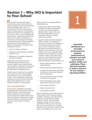 1
1Most people are aware that outdoor
air pollution can impact their health, but
indoor air pollution can also have significant
and harmful health effects. The U.S.
Environmental Protection Agency (EPA)
studies of human exposure to air pollutants
indicate that indoor levels of pollutants may
be two to five times—and occasionally more
than 100 times—higher than outdoor levels.
These levels of indoor air pollutants are
of particular concern because most people
spend about 90 percent of their time indoors.
For the purposes of this guidance, the
definition of good indoor air quality (IAQ)
management includes:
• Control of airborne pollutants;
• Introduction and distribution of adequate
outdoor air; and
• Maintenance of acceptable temperature
and relative humidity.
Temperature and humidity cannot be
overlooked because thermal comfort
concerns underlie many complaints about
“poor air quality.” Furthermore, temperature
and humidity are among the many factors
that affect indoor contaminant levels.
Outdoor sources should also be considered
since outdoor air enters school buildings
through windows, doors, and ventilation
systems. Thus, transportation and grounds
maintenance activities become factors that
affect indoor pollutant levels as well as
outdoor air quality on school grounds.
Why Is IAQ ImportAnt?
In recent years, comparative risk studies
performed by EPA and its Science Advisory
Board (SAB) have consistently ranked
indoor air pollution among the top five
environmental risks to public health. Good
IAQ is an important component of a healthy
indoor environment, and can help schools
reach their primary goal of educating
children.
section 1 – Why IAQ Is Important
to your school
Failure to prevent or respond promptly to
IAQ problems can:
• Increase long- and short-term health
problems for students and staff (such
as cough, eye irritation, headache,
allergic reactions, and, in rarer cases,
life-threatening conditions such as
Legionnaire’s disease, or carbon
monoxide poisoning).
• Aggravate asthma and other respiratory
illnesses. Nearly 1 in 13 children of
school-age has asthma, the leading cause
of school absenteeism due to chronic
illness. There is substantial evidence
that indoor environmental exposure to
allergens, such as dust mites, pests, and
molds, plays a role in triggering asthma
symptoms. These allergens are common
in schools. There is also evidence that
exposure to diesel exhaust from school
buses and other vehicles exacerbates
asthma and allergies. These problems can:
• Impact student attendance, comfort,
and performance.
• Reduce teacher and staff performance.
• Accelerate the deterioration and reduce
the efficiency of the school’s physical
plant and equipment.
• Increase potential for school closings
or relocation of occupants.
• Strain relationships among school
administration, parents, and staff.
• Create negative publicity.
• Impact community trust.
• Create liability problems.
Indoor air problems can be subtle and do not
always produce easily recognized impacts
on health, well-being, or the physical plant.
Symptoms, such as headache, fatigue,
shortness of breath, sinus congestion,
coughing, sneezing, dizziness, nausea,
and irritation of the eye, nose, throat and
skin, are not necessarily due to air quality
deficiencies, but may also be caused by other
factors—poor lighting, stress, noise, and
Good IAQ
contributes to a
favorable
environment for
students,
performance of
teachers and staff,
and a sense of
comfort, health, and
well-being. these
elements combine
to assist a school in
its core mission—
educating children.
 