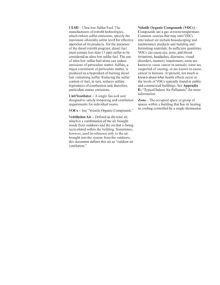 ULSD – Ultra-low Sulfur Fuel. The
manufacturers of retrofit technologies,
which reduce sulfur emissions, specify the
maximum allowable sulfur level for effective
operation of its products. For the purposes
of the diesel retrofit program, diesel fuel
must contain less than 15 ppm sulfur to be
considered as ultra-low sulfur fuel. The use
of ultra-low sulfur fuel alone can reduce
emissions of particulate matter. Sulfate, a
major constituent of particulate matter, is
produced as a byproduct of burning diesel
fuel containing sulfur. Reducing the sulfur
content of fuel, in turn, reduces sulfate
byproducts of combustion and, therefore,
particulate matter emissions.
Unit Ventilator – A single fan-coil unit
designed to satisfy tempering and ventilation
requirements for individual rooms.
VOCs – See “Volatile Organic Compounds.”
Ventilation Air – Defined as the total air,
which is a combination of the air brought
inside from outdoors and the air that is being
recirculated within the building. Sometimes,
however, used in reference only to the air
brought into the system from the outdoors;
this document defines this air as “outdoor air
ventilation.”
Volatile Organic Compounds (VOCs) –
Compounds are a gas at room temperature.
Common sources that may emit VOCs
into indoor air include housekeeping and
maintenance products and building and
furnishing materials. In sufficient quantities,
VOCs can cause eye, nose, and throat
irritations, headaches, dizziness, visual
disorders, memory impairment; some are
known to cause cancer in animals; some are
suspected of causing, or are known to cause,
cancer in humans. At present, not much is
known about what health effects occur at
the levels of VOCs typically found in public
and commercial buildings. See Appendix
E: “Typical Indoor Air Pollutants” for more
information.
Zone – The occupied space or group of
spaces within a building that has its heating
or cooling controlled by a single thermostat.
84
 