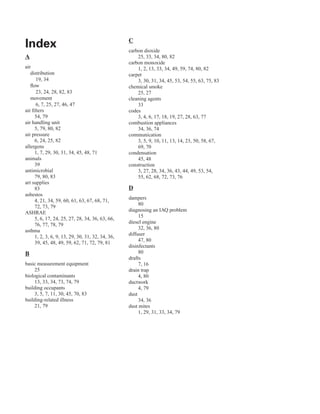 index
A
air
distribution
19, 34
flow
23, 24, 28, 82, 83
movement
6, 7, 25, 27, 46, 47
air filters
54, 79
air handling unit
5, 79, 80, 82
air pressure
6, 24, 25, 82
allergens
1, 7, 29, 30, 31, 34, 45, 48, 71
animals
39
antimicrobial
79, 80, 83
art supplies
83
asbestos
4, 21, 34, 59, 60, 61, 63, 67, 68, 71,
72, 73, 79
ASHRAE
5, 6, 17, 24, 25, 27, 28, 34, 36, 63, 66,
76, 77, 78, 79
asthma
1, 2, 3, 6, 9, 13, 29, 30, 31, 32, 34, 36,
39, 45, 48, 49, 59, 62, 71, 72, 79, 81
B
basic measurement equipment
25
biological contaminants
13, 33, 34, 73, 74, 79
building occupants
3, 5, 7, 11, 30, 45, 70, 83
building-related illness
21, 79
C
carbon dioxide
25, 33, 34, 80, 82
carbon monoxide
1, 2, 13, 33, 34, 49, 59, 74, 80, 82
carpet
3, 30, 31, 34, 45, 53, 54, 55, 63, 75, 83
chemical smoke 

25, 27
�
cleaning agents 

33
codes
3, 4, 6, 17, 18, 19, 27, 28, 63, 77
combustion appliances
34, 36, 74
communication
3, 5, 9, 10, 11, 13, 14, 23, 50, 58, 67,
69, 70
condensation
45, 48
construction
3, 27, 28, 34, 36, 43, 44, 49, 53, 54,
55, 62, 68, 72, 73, 76
D
dampers
80
diagnosing an IAQ problem
15
diesel engine
32, 36, 80
diffuser
47, 80
disinfectants
80
drafts
7, 16
drain trap
4, 80
ductwork
4, 79
dust
34, 36
dust mites
1, 29, 31, 33, 34, 79
85
 