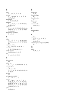 P
paint
3, 4, 9, 17, 34, 36, 64, 75
parents
1, 2, 3, 9, 10, 11, 13, 14, 30, 39, 58,
68, 70, 71, 72
pest control
9, 57, 58, 65, 73, 74
pesticides
3, 4, 5, 17, 33, 34, 51, 57, 58, 60, 61,
67, 68, 74, 83
pollutants
3, 6, 19, 22, 25, 27, 28, 31, 32, 33, 36,
49, 50, 53, 54, 62, 73, 74, 77, 79, 80,
81, 82, 83, 84
professional assistance
3, 6, 20, 21
R
radon
3, 6, 5, 21, 27, 28, 33, 34, 41, 43, 44,
59, 60, 61, 62, 66, 67, 68, 71, 72, 82,
83
relative humidity
1, 4, 5, 6, 25, 27, 34, 45, 46, 47
renovation
9, 18, 27, 28, 43, 44, 76, 81
retrofit (engine)
32, 50, 52, 60, 67, 68, 83
roof
3, 9, 45, 47, 54, 55, 81
S
sample memo
50
school bus
1, 2, 17, 27, 32, 43, 49, 50, 52, 67, 76
science supplies
2
secondhand smoke
3, 6, 29, 30, 31, 33, 34, 39, 59, 61, 70,
71, 80, 83
solvents
33
solving IAQ problems
3, 5, 3, 13, 15, 17, 21
sources
1, 2, 3, 4, 5, 6, 7, 12, 13, 15, 16, 17,
18, 22, 23, 25, 27, 30, 31, 33, 34, 36,
43, 44, 47, 49, 50, 52, 54, 55, 57, 58,
59, 60, 62, 66, 67, 71, 72, 74, 76, 77,
79, 80, 81, 82, 83, 84
spills
13, 16, 45, 81
T
temperature
25, 27
thermal bridges
48
thermal comfort
77
thermostats
5, 47
tobacco smoke
34, 39, 70, 71
U
unit ventilators
5
V
ventilation
23, 24, 25, 28, 34, 44, 77
ventilation system
23, 25, 28, 34
volatile organic compounds (VOCs)
23
W
water
34, 36, 61, 68
87
 