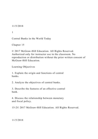 11/5/2018
1
Central Banks in the World Today
Chapter 15
© 2017 McGraw-Hill Education. All Rights Reserved.
Authorized only for instructor use in the classroom. No
reproduction or distribution without the prior written consent of
McGraw-Hill Education.
Learning Objectives
1. Explain the origin and functions of central
banks.
2. Analyze the objectives of central banks.
3. Describe the features of an effective central
bank.
4. Discuss the relationship between monetary
and fiscal policy.
15-2© 2017 McGraw-Hill Education. All Rights Reserved.
11/5/2018
 