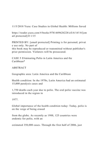 11/5/2018 Yuzu: Case Studies in Global Health: Millions Saved
https://reader.yuzu.com/#/books/9781449626228/cfi/6/14!/4/[em
ail protected]:0 1/15
PRINTED BY: [email protected] Printing is for personal, privat
e use only. No part of
this book may be reproduced or transmitted without publisher's
prior permission. Violators will be prosecuted.
CASE 5 Eliminating Polio in Latin America and the
Caribbean*
ABSTRACT
Geographic area: Latin America and the Caribbean
Health condition: In the 1970s, Latin America had an estimated
15,000 paralysis cases and
1,750 deaths each year due to polio. The oral polio vaccine was
introduced in the region in
1977.
Global importance of the health condition today: Today, polio is
on the verge of being erased
from the globe. As recently as 1988, 125 countries were
endemic for polio, with an
estimated 350,000 cases. Through the first half of 2006, just
 
