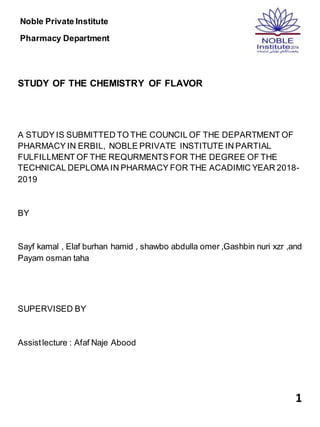 1
Noble Private Institute
Pharmacy Department
STUDY OF THE CHEMISTRY OF FLAVOR
A STUDY IS SUBMITTED TO THE COUNCIL OF THE DEPARTMENT OF
PHARMACY IN ERBIL, NOBLE PRIVATE INSTITUTE IN PARTIAL
FULFILLMENT OF THE REQURMENTS FOR THE DEGREE OF THE
TECHNICAL DEPLOMA IN PHARMACY FOR THE ACADIMIC YEAR 2018-
2019
BY
Sayf kamal , Elaf burhan hamid , shawbo abdulla omer ,Gashbin nuri xzr ,and
Payam osman taha
SUPERVISED BY
Assistlecture : Afaf Naje Abood
 
