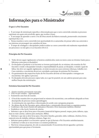 11
Informações para o Ministrador
O que é o Pré-Encontro
•	 É um tempo de ministração específica e direcionada para que o novo convertido entenda os processos
espirituais nos quais está envolvido, agora, que recebeu a Jesus.
•	 É um tempo de aprender a ouvir a voz de Deus através da Palavra ensinada, promovendo crescimento
espiritual (Fp 2.12).
•	 Nestas reuniões o novo convertido terá oportunidade de se autoavaliar, de pensar sobre sua conversão e
seu interesse em prosseguir nos caminhos de Jesus.
•	 É tempo de sondagem: o discipulador poderá avaliar se o novo convertido está realmente respondendo
aos processos e se está apto a ir ao Encontro (Os 6.3).
Princípios do Pré-Encontro
1.	 Todos devem seguir rigidamente os horários estabelecidos, tanto no início como no término (tanto para a
liderança como para os discípulos).
2.	 Os discípulos só poderão ir ao Encontro se tiverem participado de, no mínimo, três reuniões do Pré-
Encontro e tendo o discipulador tomado a responsabilidade de passar, ao discípulo, o estudo o qual ele
faltou. Isto deve ser seguido rigidamente, só existe exceção em casos extremos (doenças, trabalho etc).
Caso contrário, o encontrista deverá ser convidado a participar do próximo Pré-Encontro.
3.	 Os questionários das respectivas lições do Pré-Encontro deverão ser fotocopiados e entregues aos
encontristas. Isto agiliza o processo.
4.	 Os discípulos deverão procurar copiar tudo, ou o que for possível, em um caderno pessoal, para uma
melhor fixação das ministrações.
Estrutura funcional do Pré-Encontro
1.	 Quatro reuniões previamente marcadas:
•	 Uma vez por semana – rigorosamente.
•	 Exatamente uma hora de reunião.
2.	 O local das reuniões deve ser proporcional ao número de encontristas, com ambiente adequado ao bom
desempenho do processo ensino aprendizagem.
3.	 As ministrações são específicas e direcionadas de acordo com o programa proposto.
4.	 No último dia do Pré-Encontro, após a última lição, o ministrador deverá tratar os seguintes pontos:
•	 Confirmar o dia, local e horário de saída para o Encontro. Deve mencionar também o destino.
•	 Estabelecer o dia, local e horário de retorno.
•	 Informar o que se deve levar para o Encontro (material de higiene pessoal, roupas, prato, talheres, copo,
duas ou mais canetas, caderno para anotações, Bíblia).
•	 Informar o que não se deve levar para o Encontro (lanches, gravador, rádio, walkman, chicletes, livros,
material extra de trabalho, telefones celulares, Pager etc).
•	 Informar quem poderá ir ao Encontro: apenas os que já fizeram o Pré-Encontro satisfatoriamente.
•	 Confirmar se todos já se inscreveram e se existem pendências.
•	 Não levar crianças pequenas, de colo ou amamentando. O encontrista deverá aguardar a próxima
oportunidade para que possa ir livremente.
 