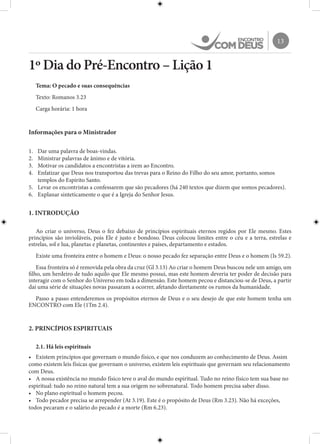 13
1º Dia do Pré-Encontro – Lição 1
Tema: O pecado e suas consequências
Texto: Romanos 3.23
Carga horária: 1 hora
Informações para o Ministrador
1.	 Dar uma palavra de boas-vindas.
2.	 Ministrar palavras de ânimo e de vitória.
3.	 Motivar os candidatos a encontristas a irem ao Encontro.
4.	 Enfatizar que Deus nos transportou das trevas para o Reino do Filho do seu amor, portanto, somos
templos do Espírito Santo.
5.	 Levar os encontristas a confessarem que são pecadores (há 240 textos que dizem que somos pecadores).
6.	 Explanar sinteticamente o que é a Igreja do Senhor Jesus.
1. INTRODUÇÃO
Ao criar o universo, Deus o fez debaixo de princípios espirituais eternos regidos por Ele mesmo. Estes
princípios são invioláveis, pois Ele é justo e bondoso. Deus colocou limites entre o céu e a terra, estrelas e
estrelas, sol e lua, planetas e planetas, continentes e países, departamento e estados.
Existe uma fronteira entre o homem e Deus: o nosso pecado fez separação entre Deus e o homem (Is 59.2).
Essa fronteira só é removida pela obra da cruz (Gl 3.13) Ao criar o homem Deus buscou nele um amigo, um
filho, um herdeiro de tudo aquilo que Ele mesmo possui, mas este homem deveria ter poder de decisão para
interagir com o Senhor do Universo em toda a dimensão. Este homem pecou e distanciou-se de Deus, a partir
daí uma série de situações novas passaram a ocorrer, afetando diretamente os rumos da humanidade.
Passo a passo entenderemos os propósitos eternos de Deus e o seu desejo de que este homem tenha um
ENCONTRO com Ele (1Tm 2.4).
2. PRINCÍPIOS ESPIRITUAIS
2.1. Há leis espirituais
•	 Existem princípios que governam o mundo físico, e que nos conduzem ao conhecimento de Deus. Assim
como existem leis físicas que governam o universo, existem leis espirituais que governam seu relacionamento
com Deus.
•	 A nossa existência no mundo físico teve o aval do mundo espiritual. Tudo no reino físico tem sua base no
espiritual: tudo no reino natural tem a sua origem no sobrenatural. Todo homem precisa saber disso.
•	 No plano espiritual o homem pecou.
•	 Todo pecador precisa se arrepender (At 3.19). Este é o propósito de Deus (Rm 3.23). Não há exceções,
todos pecaram e o salário do pecado é a morte (Rm 6.23).
 