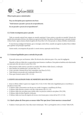 14
Observações para o ministrador:
Peça aos discípulos para repetirem esta frase:
“Todo homem é pecador e precisa de arrependimento.
Eu sou pecador e preciso de arrependimento”.
2.2. Existe recompensa para o pecado
Tudo no mundo natural tem origem no mundo espiritual. Como entrou o pecado no mundo? Através da
quebra dos princípios divinos, da renúncia ao governo de Deus. Isto abriu a brecha para que o pecado reinasse
e desse frutos. Agora estamos diante da glória de Deus (Rm 3.23). Este pecado se chama rebelião, insubmissão.
É uma herança maligna de Satanás, que se insurgiu contra Deus, usando um agente no plano físico (Adão)
para quebrar um princípio espiritual.
Assim sendo, a recompensa do pecado é a morte eterna, separação total de Deus.
2.3. Existem legalidades para a entrada do pecado
O pecado entrou por um homem: Adão. Ele deveria dar cobertura para e Eva, mas foi negligente.
Quando se fala em Adão deve-se generalizar para homens e mulheres. Esta palavra também está relacionada
ao casal, pois eles são uma só carne (Gn 2.24).
•	 Pelo primeiro Adão entrou o pecado no mundo. Pelo último Adão (Jesus), a redenção.
•	 Pela rebelião foi estabelecido o pecado (Rm 5.14).
•	 Com o pecado o homem ficou sem comunhão com Deus (Is 59.2).
•	 Todo homem em pecado está condenado (Rm 6.23).
•	 Deus quer homens santos (1Pe 1.14-16).
3. EXISTE LEGALIDADE PARA SE MORTIFICAR O PECADO
•	 Jesus (o último Adão) é quem nos resgata (1Co 15.22; 15.45). Nele está a legalidade para se mortificar o
pecado na nossa vida.
•	 O último Adão conscientiza-me de que sou criado à imagem e semelhança de Deus.
•	 O último Adão derrota a morte e nos dá a vida eterna (1Jo 5.11-12).
•	 O último Adão tem um plano para minha vida e eu preciso conhecer este plano (1Pe 2.9b).
•	 O último Adão foi feito Espírito vivificante.
•	 O último Adão me tirou do império de trevas e me trouxe para o reino de luz (Cl 1.13-18).
3.1. Qual o plano de Deus para as nossas vidas? Por que Jesus Cristo morreu e ressuscitou?
•	 O plano é trazer para nós a Sua vida, trazer restauração. “Ele é o primogênito entre os irmãos” (Rm 8.29).
 