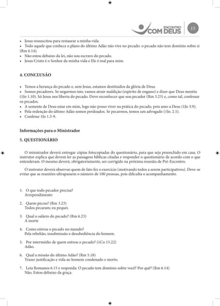 15
•	 Jesus ressuscitou para restaurar a minha vida.
•	 Todo aquele que conhece o plano do último Adão não vive no pecado: o pecado não tem domínio sobre si
(Rm 6.14).
•	 Não estou debaixo da lei, não sou escravo do pecado.
•	 Jesus Cristo é o Senhor da minha vida e Ele é real para mim.
4. CONCLUSÃO
•	 Temos a herança do pecado e, sem Jesus, estamos destituídos da glória de Deus.
•	 Somos pecadores. Se negarmos isto, vamos atrair maldição (espírito de engano) e dizer que Deus mentiu
(1Jo 1.10). Só Jesus nos liberta do pecado. Devo reconhecer que sou pecador (Rm 3.23) e, como tal, confessar
os pecados.
•	 A semente de Deus estar em mim, logo não posso viver na prática do pecado, pois amo a Deus (1Jo 3.9).
•	 Pela redenção do último Adão somos perdoados. Se pecarmos, temos um advogado (1Jo. 2.1).
•	 Confesse 1Jo 1.5-9.
Informações para o Ministrador
5. QUESTIONÁRIO
O ministrador deverá entregar cópias fotocopiadas do questionário, para que seja preenchido em casa. O
instrutor explica que devem ler as passagens bíblicas citadas e responder o questionário de acordo com o que
entenderam. O mesmo deverá, obrigatoriamente, ser corrigido na próxima reunião de Pré-Encontro.
O instrutor deverá observar quem de fato fez o exercício (motivando todos a serem participativos). Deve-se
evitar que as reuniões ultrapassem o número de 100 pessoas, pois dificulta o acompanhamento.
1.	 O que todo pecador precisa?
Arrependimento
2.	 Quem pecou? (Rm 3.23)
Todos pecaram; eu pequei.
3.	 Qual o salário do pecado? (Rm 6.23)
A morte
4.	 Como entrou o pecado no mundo?
Pela rebelião, insubmissão e desobediência do homem.
5.	 Por intermédio de quem entrou o pecado? (1Co 15.22)
Adão.
6.	 Qual a missão do último Adão? (Rm 5.18)
Trazer justificação e vida ao homem condenado e morto.
7.	 Leia Romanos 6.15 e responda: O pecado tem domínio sobre você? Por quê? (Rm 6.14)
Não. Estou debaixo da graça.
 