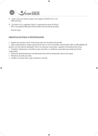 16
8.	 Antes você era criatura, quem você é agora no Reino? (Jo 1.12).
Filho de Deus.
9.	 Leia João 3.16 e responda: Qual é a expressão do amor de Deus?
Dar o seu próprio filho para morrer pelos nossos (meus) pecados.
Fim da Lição.
ORIENTAÇÃO PARA O MINISTRADOR
•	 Aquele que aceitou a Jesus. Essa pessoa não vive na prática do pecado.
•	 Após o questionário, sempre que possível, deve-se orar com todos, ministrando sobre as dificuldades da
pessoa e de seus futuros discípulos. Deve-se renunciar os pecados, e quebrar as fortalezas das trevas.
•	 Conduzir cada pessoa a reconhecer que é pecador e a confessar os pecados que ainda não foram
confessados.
•	 Promover quebrantamento com libertação das amarras do pecado, através da oração.
•	 Ministrar tocando nas vidas.
•	 Lembre-os de que tudo o que receberem, irão dar.
 