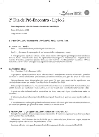 17
2° Dia de Pré-Encontro - Lição 2
Tema: O primeiro Adão e o último Adão: morte e ressurreição
Texto: 1 Coríntios 15.22
Carga horária: 1 hora
1. INFLUÊNCIA DO PRIMEIRO E DO ÚLTIMO ADÃO SOBRE MIM
1.1. PRIMEIRO ADÃO
Rm 5.12 – Todos fomos feitos pecadores por causa de Adão.
Rm 5.14 – Por causa da transgressão de um homem, todos conhecemos a morte.
A princípio, parece injustiça o fato de a morte reinar mesmo sobre aqueles que não pecaram à semelhança
de Adão. Adão é colocado como nosso Pai, significando uma categoria de parentesco que a ninguém é dado
o direito de escolha. A expressão paulina: “Em Adão todos morrem” (1Co 15.22a) refere-se, então, a 100% da
humanidade: todos fomos feitos pecadores e por isso todos experimentamos a morte.
1.2. ÚLTIMO ADÃO
(Ler 1 Coríntios 15.45 e Romanos 5.18b)
O que parecia injustiça (um único ato de Adão nos levou à morte) reverte na maior misericórdia, quando o
juiz maior se satisfaz com também apenas um ato, de um único homem, Jesus, para dar opção de vida a todos.
Agora colocamos Jesus, último Adão, não como nosso Pai, mas como nosso marido, significando uma
categoria de parentesco que a todos Deus dá o direito de escolha (Nm 36.6).
Então, a expressão de Paulo: “[...] todos serão vivificados em Jesus” não se refere a 100% da humanidade, mas
a 100% daqueles que escolheram o marido, isto é, todos que O receberam como Senhor e Salvador (Jo 1.12).
O primeiro Adão influencia toda a humanidade, de forma inexorável, rígida, transformando todos em
pecadores.
O último Adão, Jesus, influencia a todos de forma original. O aceitem, O queiram, sendo transformados em
justos.
Amorteespiritualéumfatopeloqualtodoserhumanopassa:avidaeterna,pelocontrário,sóéexperimentada
por todos que optarem, que queiram receber o último Adão em suas vidas.
2. REDENÇÃO – O QUE JESUS FEZ POR MIM DIANTE DO DIABO
Exemplo: Redenção é o ato de uma pessoa rica ir a uma feira de escravos e pagar a carta de alforria de algum
escravo, dando-lhe a sua liberdade.
Colossenses 2.14-15 diz que o “escrito de dívida” que era contra nós, Jesus já cancelou, rasgou, porque nos
comprou por preço (1Co 6.20), e preço alto (1Pe 1.18-19).
Com esta redenção ou resgate, Jesus cancelou todo o argumento do diabo contra nós (Rm 8.11).
 