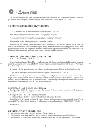 18
Ao cancelar nossas dívidas, Jesus, último Adão, nos liberta do império das trevas, onde tínhamos a natureza
pecaminosa, e nos transporta para o seu Reino, onde adquirimos a natureza justa (Cl 1.13-14).
3. O QUE JESUS FEZ POR MIM DIANTE DE DEUS
“[...] Os pecadores não prevalecerão na congregação dos justos”. (Sl 1.5b)
Uma é a congregação dos pecadores; outra é a congregação dos justos.
“[...] não se promulga lei para justos, mas agora para... pecadores”. (1Tm 1.9)
Diante da lei, um é o cidadão justo, outro é o cidadão pecador.
Romanos 5.8 nos informa que a grandeza da prova do amor de Deus por nós está no fato de Jesus ter
morrido por nós quando ainda éramos pecadores. Então, o apóstolo introduz o verso 9 dizendo: “Muito mais
agora (no tempo em que não somos mais pecadores, mas justos), seremos salvos da sua ira”. Eu era pecador pela
filiação de Adão, mas agora, desde que Jesus passou a ser meu marido, sou justo.
4. SANTIFICAÇÃO – O QUE JESUS ESPERA DE MIM
(1Pe 1.14-16; Hb 12.14; Ap 22.11.)
Quem é santo ainda peca? Peca. Mas o pecado na nossa vida deve ser acidente, e não hábito, uma vez que a
natureza pecaminosa já foi arrancada de nós e fomos regenerados da semente incorruptível que é a Palavra de
Deus (1Pe 1.23).
O capítulo 6 da Carta aos Romanos nos informa que não estamos mais debaixo do domínio do pecado.
“Digo, porém: Andai pelo Espírito, e não haveis de cumprir a cobiça da carne”. (Gl 5.16.)
Em Romanos 12.1-2, aprendemos que, se com diligência e inteligência buscamos a renovação da nossa alma
frágil,asaúdementalpropostapeloSenhor(renovaçãodamente)nosajudaráindubitavelmente,aexperimentar
sempre a vontade de Deus em todos os momentos da vida, como boa, agradável e perfeita; experiência esta que
nos garantirá vivermos a vida santa de Deus proposta para nós.
5. ACUSAÇÃO - QUE O DIABO SEMPRE FARÁ
Em Apocalipse 12.10-11 – Satanás nos acusa diariamente. A vitória contra a acusação que ele faz ao nos
lembrar, fatos reais de pecado, está em:
•	 O sangue de Jesus – 1Jo 1.7-9 – elemento purificador.
•	 A palavra de Deus – Rm 8.1 – o estar em Cristo me isenta, exime da culpa.
Em Miqueias 7.19 lemos a promessa de Deus: “Lançará todos os nossos pecados no fundo do mar”. E a
memorável “Corie Then Bonn” completa: “E lá Deus colocou uma placa dizendo: É PROIBIDO PESCAR”.
Fim da Lição
ORIENTAÇÃO PARA O MINISTRADOR
1.	 Incentivar os encontristas a irem ao Encontro: Todos precisam ir.
2.	 É importante cumprir todas as fases do Pré-Encontro, para que haja um Encontro de qualidade.
3.	 Incentivar que os encontristas se inscrevam para o Encontro. Que eles não deixem para a última hora.
 