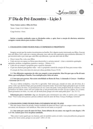 19
3° Dia de Pré-Encontro – Lição 3
Tema: Somos santos e filhos de Deus
Texto: 1 João 3.11/1 Pedro 1.15,16
Carga horária: 1 hora
Iniciar a reunião sondando como os discípulos estão, e, após, fazer a oração de abertura; ministrar
coragem e mente aberta para receber a Palavra.
1. CHAMADOS COMO FILHOS PARA CUMPRIMOS O PROPÓSITO
Imagine um pai que faz muitos investimentos na família. Ele é alguém muito interessado nos filhos. Esse pai
tem sete filhos e dá a cada um a mesma educação, mas cada um tem aspirações para profissões diferentes. O
pai investirá neles e por mais que cada filho seja diferente, o pai não abre mão do filho.
•	 Deus é nosso Pai, e nós, seus filhos.
•	 Cada um tem seu espaço no Reino para desenvolver o carisma natural – (citar o ministério quíntuplo:
apóstolos, profetas, evangelistas, pastores e mestres – Efésios 4.11).
•	 Cada um vai cumprir o propósito para o qual foi chamado.
•	 O pai nos chamou para ganhar vidas – este é o propósito central do coração de Deus para nossas vidas.
O coração de Deus está cheio de amor por almas perdidas (Lucas 19.10).
1.1. Nos diferentes segmentos da vida vou cumprir o meu propósito. Meu Pai quer que eu lhe dê mais
filhos, que multiplique a família. Essa multiplicação é feita em amor.
1.2. Sou uma nova pessoa. Não existe esterilidade no Reino de Deus. A chamada é: Crescer – Frutificar
– Governar (Jo 15.1-5).
“Eu sou a videira verdadeira, e meu Pai é o agricultor. Todo ramos que, estando em mim, não der fruto, ele o
corta; e todo o que dá fruto limpa, para que produza mais fruto ainda. Vós já estais limpos pela palavra que vos tenho
falado; permanecei em mim, e eu permanecerei em vós. Como não pode o ramo produzir fruto de si mesmo, se não
permanecer na videira, assim, nem vós o podeis dar, se não permanecerdes em mim. Eu sou a videira, vós, os ramos.
Quem permanece em mim, e eu, nele, esse dá muito fruto; porque sem mim nada podeis fazer”. (Jo. 15.1-5.)
Informação para o instrutor: diga aos discípulos para ministrarem uns sobre os outros com a seguinte
frase: “Você é uma nova pessoa e precisa conhecer mais do amor de Deus. Cresça, Frutifique, Governe”.
2. CHAMADOS COMO FILHOS PARA ESTARMOS NO SEU PLANO
Nós não somos frutos do pecado. Somos resultado do plano de Deus e pelo seu sangue somos santos. Ele
nos amou, nos alcançou e nos santificou. Mas como eu sou santo, se eu peco?
2.1. Sou santo por causa do amor de Deus. Estou debaixo do seu amor, vou segui-lo com alegria ( 1Pe
1.15-16). Lutarei para viver em plena santidade.
“Mas como é santo aquele que vos chamou, sede vós também santos em todo o vosso procedimento; porquanto
está escrito: Sereis santos, porque eu sou santo”. (1Pe 1.15-16)
 